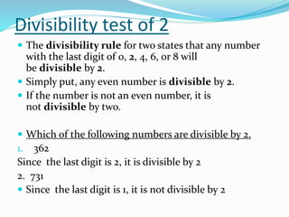 Divisibility test of 2
 The divisibility rule for two states that any number
with the last digit of 0, 2, 4, 6, or 8 will
be divisible by 2.
 Simply put, any even number is divisible by 2.
 If the number is not an even number, it is
not divisible by two.
 Which of the following numbers are divisible by 2.
1. 362
Since the last digit is 2, it is divisible by 2
2. 731
 Since the last digit is 1, it is not divisible by 2
 