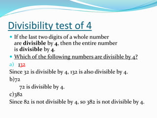 Divisibility test of 4
 If the last two digits of a whole number
are divisible by 4, then the entire number
is divisible by 4.
 Which of the following numbers are divisible by 4?
a) 132
Since 32 is divisible by 4, 132 is also divisible by 4.
b)72
72 is divisible by 4.
c)382
Since 82 is not divisible by 4, so 382 is not divisible by 4.
 