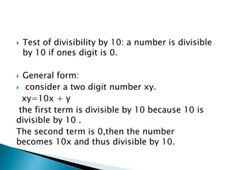  Test of divisibility by 10: a number is divisible
by 10 if ones digit is 0.
 General form:
 consider a two digit number xy.
xy=10x + y
the first term is divisible by 10 because 10 is
divisible by 10 .
The second term is 0,then the number
becomes 10x and thus divisible by 10.
 