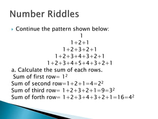  Continue the pattern shown below:
1
1+2+1
1+2+3+2+1
1+2+3+4+3+2+1
1+2+3+4+5+4+3+2+1
a. Calculate the sum of each rows.
Sum of first row= 12
Sum of second row=1+2+1=4=22
Sum of third row= 1+2+3+2+1=9=32
Sum of forth row= 1+2+3+4+3+2+1=16=42
 