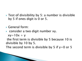  Test of divisibility by 5: a number is divisible
by 5 if ones digit is 0 or 5.
 General form:
 consider a two digit number xy.
xy=10x + y
the first term is divisible by 5 because 10 is
divisible by 10 by 5.
The second term is divisible by 5 if y=0 or 5
 