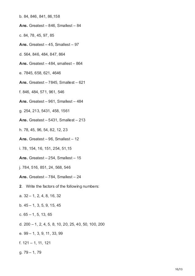 10/13
b. 84, 846, 841, 86,158
Ans. Greatest – 846, Smallest – 84
c. 84, 78, 45, 97, 85
Ans. Greatest – 45, Smallest – 97
d. 564, 846, 484, 847, 864
Ans. Greatest – 484, smallest – 864
e. 7845, 658, 621, 4646
Ans. Greatest – 7845, Smallest – 621
f. 846, 484, 571, 961, 546
Ans. Greatest – 961, Smallest – 484
g. 254, 213, 5431, 458, 1561
Ans. Greatest – 5431, Smallest – 213
h. 78, 45, 96, 54, 82, 12, 23
Ans. Greatest – 96, Smallest – 12
i. 78, 154, 16, 151, 254, 51,15
Ans. Greatest – 254, Smallest – 15
j. 784, 516, 851, 24, 568, 546
Ans. Greatest – 784, Smallest – 24
2.   Write the factors of the following numbers:
a. 32 – 1, 2, 4, 8, 16, 32
b. 45 – 1, 3, 5, 9, 15, 45
c. 65 – 1, 5, 13, 65
d. 200 – 1, 2, 4, 5, 8, 10, 20, 25, 40, 50, 100, 200
e. 99 – 1, 3, 9, 11, 33, 99
f. 121 – 1, 11, 121
g. 79 – 1, 79
 