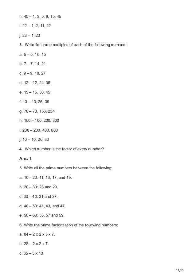 11/13
h. 45 – 1, 3, 5, 9, 15, 45
i. 22 – 1, 2, 11, 22
j. 23 – 1, 23
3.  Write first three multiples of each of the following numbers:
a. 5 – 5, 10, 15
b. 7 – 7, 14, 21
c. 9 – 9, 18, 27
d. 12 – 12, 24, 36
e. 15 – 15, 30, 45
f. 13 – 13, 26, 39
g. 78 – 78, 156, 234
h. 100 – 100, 200, 300
i. 200 – 200, 400, 600
j. 10 – 10, 20, 30
4.  Which number is the factor of every number?
Ans. 1
5. Write all the prime numbers between the following:
a. 10 – 20: 11, 13, 17, and 19.
b. 20 – 30: 23 and 29.
c. 30 – 40: 31 and 37.
d. 40 – 50: 41, 43, and 47.
e. 50 – 60: 53, 57 and 59.
6. Write the prime factorization of the following numbers:
a. 84 – 2 x 2 x 3 x 7.
b. 28 – 2 x 2 x 7.
c. 65 – 5 x 13.
 