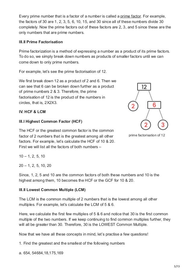 3/13
prime factorisation of 12
Every prime number that is a factor of a number is called a prime factor. For example,
the factors of 30 are 1, 2, 3, 5, 6, 10, 15, and 30 since all of these numbers divide 30
completely. Now the prime factors out of these factors are 2, 3, and 5 since these are the
only numbers that are prime numbers.
III.II Prime Factorisation 
Prime factorization is a method of expressing a number as a product of its prime factors.
To do so, we simply break down numbers as products of smaller factors until we can
come down to only prime numbers.
For example, let’s see the prime factorisation of 12.
We first break down 12 as a product of 2 and 6. Then we
can see that 6 can be broken down further as a product
of prime numbers 2 & 3. Therefore, the prime
factorisation of 12 is the product of the numbers in
circles, that is, 2X2X3.
IV. HCF & LCM
III.I Highest Common Factor (HCF) 
The HCF or the greatest common factor is the common
factor of 2 numbers that is the greatest among all other
factors. For example, let’s calculate the HCF of 10 & 20.
First we will list all the factors of both numbers –
10 – 1, 2, 5, 10
20 – 1, 2, 5, 10, 20
Since, 1, 2, 5 and 10 are the common factors of both these numbers and 10 is the
highest among them, 10 becomes the HCF or the GCF for 10 & 20.
III.II Lowest Common Multiple (LCM) 
The LCM is the common multiple of 2 numbers that is the lowest among all other
multiples. For example, let’s calculate the LCM of 5 & 6.
Here, we calculate the first few multiples of 5 & 6 and notice that 30 is the first common
multiple of the two numbers. If we keep continuing to find common multiples further, they
will all be greater than 30. Therefore, 30 is the LOWEST Common Multiple.
Now that we have all these concepts in mind, let’s practise a few questions!
1. Find the greatest and the smallest of the following numbers
a. 654, 54684,18,175,169
 