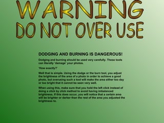 WARNING DO NOT OVER USE DODGING AND BURNING IS DANGEROUS! Dodging and burning should be used very carefully. These tools can literally ‘damage’ your photos.  ‘ How exactly?’ Well that is simple. Using the dodge or the burn tool, you adjust the brightness of the area of a photo in order to achieve a good photo, but overusing such a tool will make the area either too day or too bright that it cannot be seen very well.  When using this, make sure that you hold the left click instead of doing a click by click method to avoid having imbalanced brightness. If this does occur, you will notice that a certain area will be brighter or darker than the rest of the area you adjusted the brightness to. 