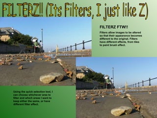 FILTERZ!! (Its Filters, I just like Z) FILTERZ FTW!! Filters allow images to be altered so that their appearance becomes different to the original. Filters have different effects, from tiles to paint brush effect. Using the quick selection tool, I can choose whichever area to filter and which areas I want to keep either the same, or have different filter effect. 