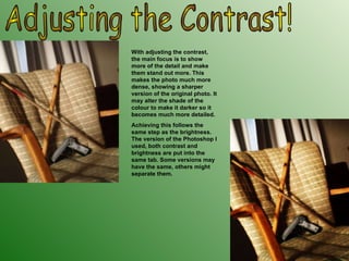 Adjusting the Contrast! With adjusting the contrast, the main focus is to show more of the detail and make them stand out more. This makes the photo much more dense, showing a sharper version of the original photo. It may alter the shade of the colour to make it darker so it becomes much more detailed. Achieving this follows the same step as the brightness. The version of the Photoshop I used, both contrast and brightness are put into the same tab. Some versions may have the same, others might separate them. 