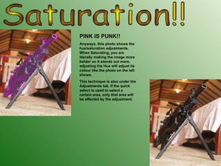 Saturation!! PINK IS PUNK!! Anyways, this photo shows the hue/saturation adjustments. When Saturating, you are literally making the image more bolder so it stands out more, adjusting the Hue will adjust its colour like the photo on the left shows. This technique is also under the Adjustments tab. If the quick select is used to select a certain area, only that area will be affected by the adjustment. 