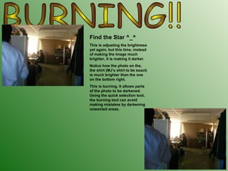 BURNING!!  Find the Star ^_^ This is adjusting the brightness yet again, but this time, instead of making the image much brighter, it is making it darker. Notice how the photo on the, the shirt (MJ’s shirt to be exact) is much brighter than the one on the bottom right. This is burning. It allows parts of the photo to be darkened. Using the quick selection tool, the burning tool can avoid making mistakes by darkening unwanted areas.  