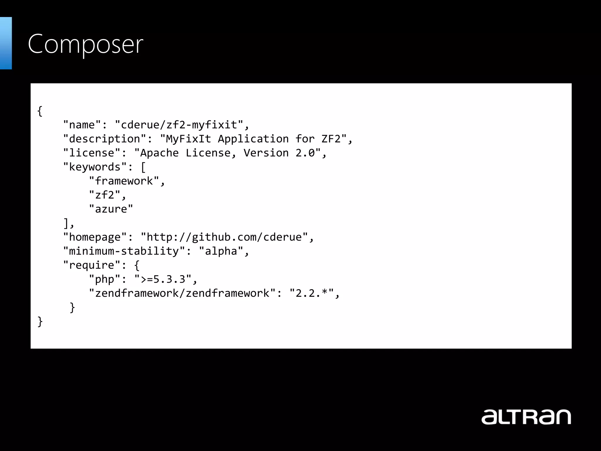 { "name": "cderue/zf2-myfixit", "description": "MyFixIt Application for ZF2", "license": "Apache License, Version 2.0", "keywords": [ "framework", "zf2", "azure" ], "homepage": "http://github.com/cderue", "minimum-stability": "alpha", "require": { "php": ">=5.3.3", "zendframework/zendframework": "2.2.*", } } Composer 