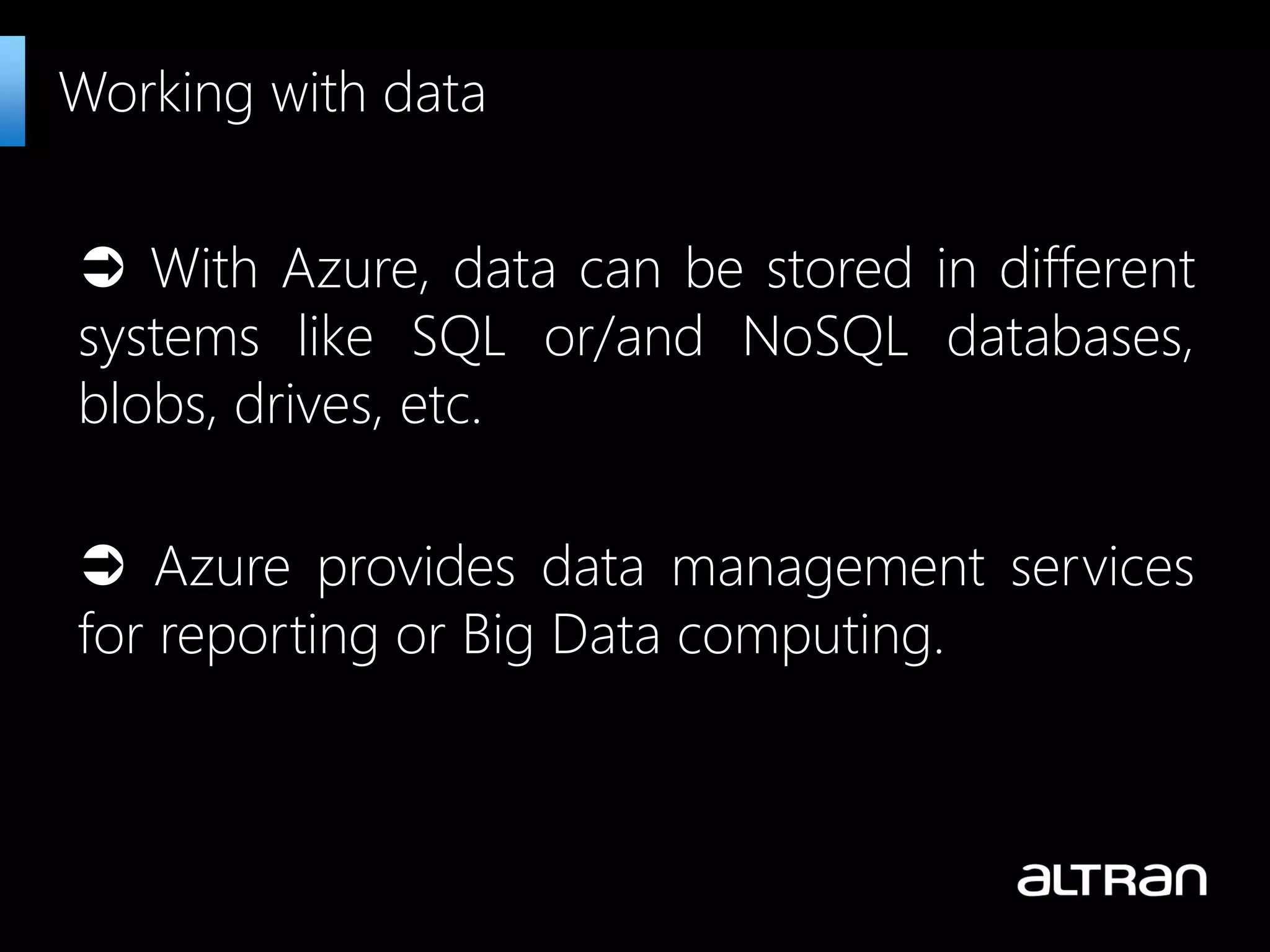  With Azure, data can be stored in different systems like SQL or/and NoSQL databases, blobs, drives, etc.  Azure provides data management services for reporting or Big Data computing. Working with data 