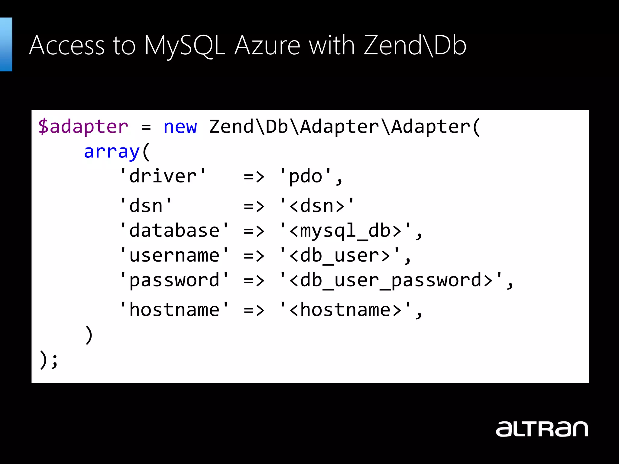 $adapter = new ZendDbAdapterAdapter( array( 'driver' => 'pdo', 'dsn' => '<dsn>' 'database' => '<mysql_db>', 'username' => '<db_user>', 'password' => '<db_user_password>', 'hostname' => '<hostname>', ) ); Access to MySQL Azure with ZendDb 