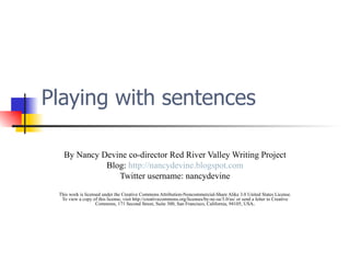 Playing with sentences By Nancy Devine co-director Red River Valley Writing Project Blog:  http://nancydevine.blogspot.com Twitter username: nancydevine This work is licensed under the Creative Commons Attribution-Noncommercial-Share Alike 3.0 United States License. To view a copy of this license, visit http://creativecommons.org/licenses/by-nc-sa/3.0/us/ or send a letter to Creative Commons, 171 Second Street, Suite 300, San Francisco, California, 94105, USA . 