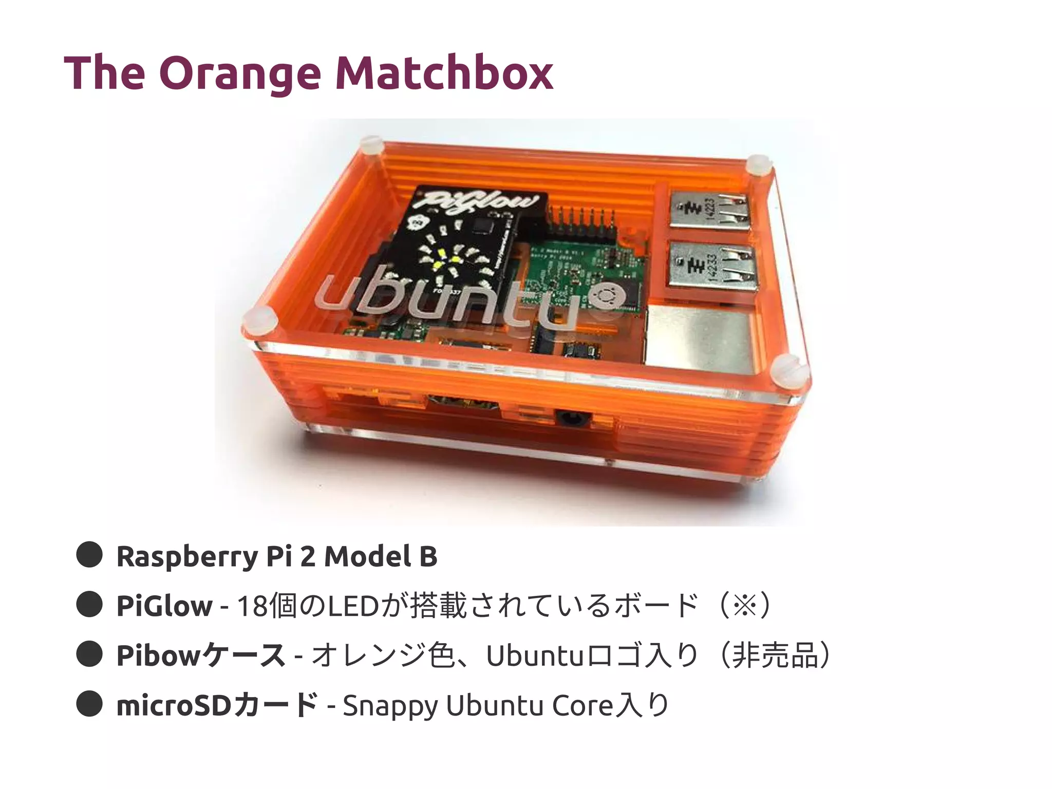 The Orange Matchbox
● Raspberry Pi 2 Model B
● PiGlow - 18個のLEDが搭載されているボード（※）
● Pibowケース - オレンジ色、Ubuntuロゴ入り（非売品）
● microSDカード - Snappy Ubuntu Core入り
 