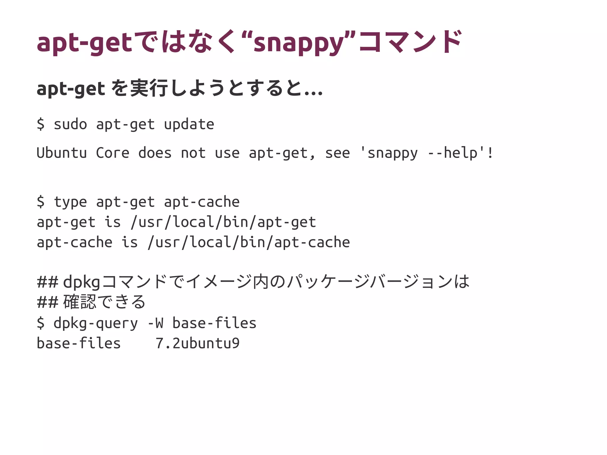 apt-get “ではなく snappy”コマンド
$ sudo apt-get update
Ubuntu Core does not use apt-get, see 'snappy --help'!
$ type apt-get apt-cache
apt-get is /usr/local/bin/apt-get
apt-cache is /usr/local/bin/apt-cache
## dpkgコマンドでイメージ内のパッケージバージョンは
## 確認できる
$ dpkg-query -W base-files
base-files 7.2ubuntu9
apt-get …を実行しようとすると
 