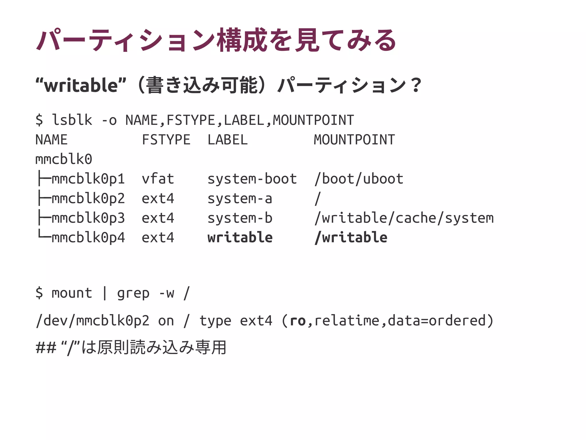 パーティション構成を見てみる
$ lsblk -o NAME,FSTYPE,LABEL,MOUNTPOINT
NAME FSTYPE LABEL MOUNTPOINT
mmcblk0
├─mmcblk0p1 vfat system-boot /boot/uboot
├─mmcblk0p2 ext4 system-a /
├─mmcblk0p3 ext4 system-b /writable/cache/system
└─mmcblk0p4 ext4 writable /writable
$ mount | grep -w /
/dev/mmcblk0p2 on / type ext4 (ro,relatime,data=ordered)
## “/”は原則読み込み専用
“writable”（書き込み可能）パーティション？
 