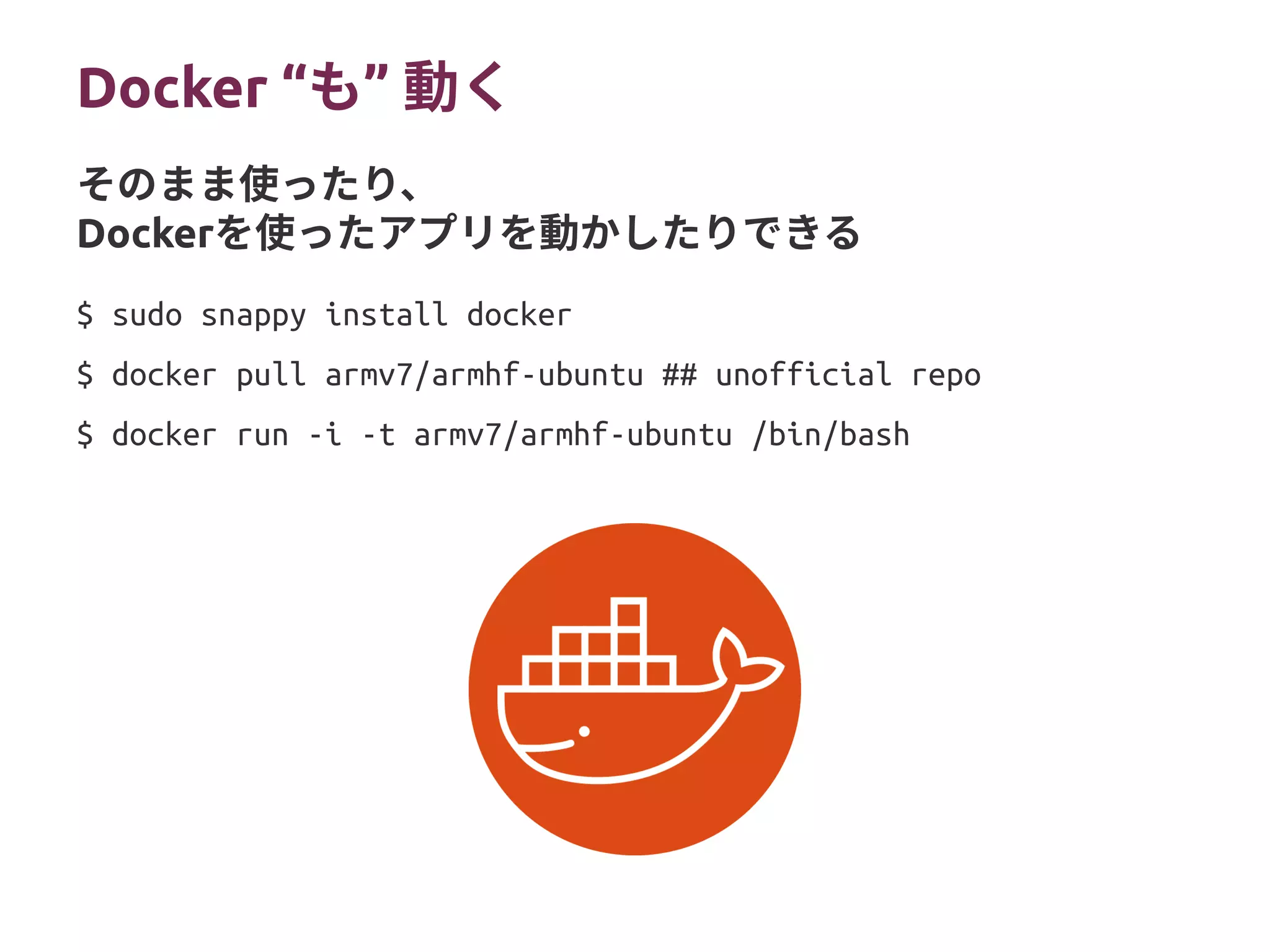 Docker “ ”も 動く
$ sudo snappy install docker
$ docker pull armv7/armhf-ubuntu ## unofficial repo
$ docker run -i -t armv7/armhf-ubuntu /bin/bash
そのまま使ったり、
Dockerを使ったアプリを動かしたりできる
 
