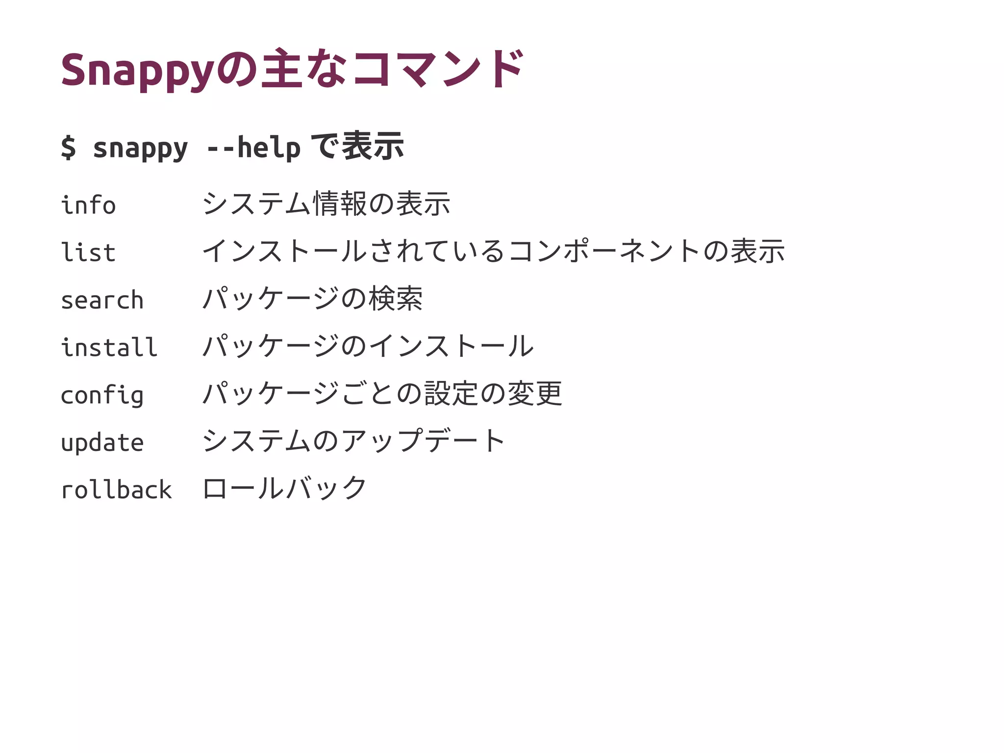 Snappyの主なコマンド
info システム情報の表示
list インストールされているコンポーネントの表示
search パッケージの検索
install パッケージのインストール
config パッケージごとの設定の変更
update システムのアップデート
rollback ロールバック
$ snappy --help で表示
 