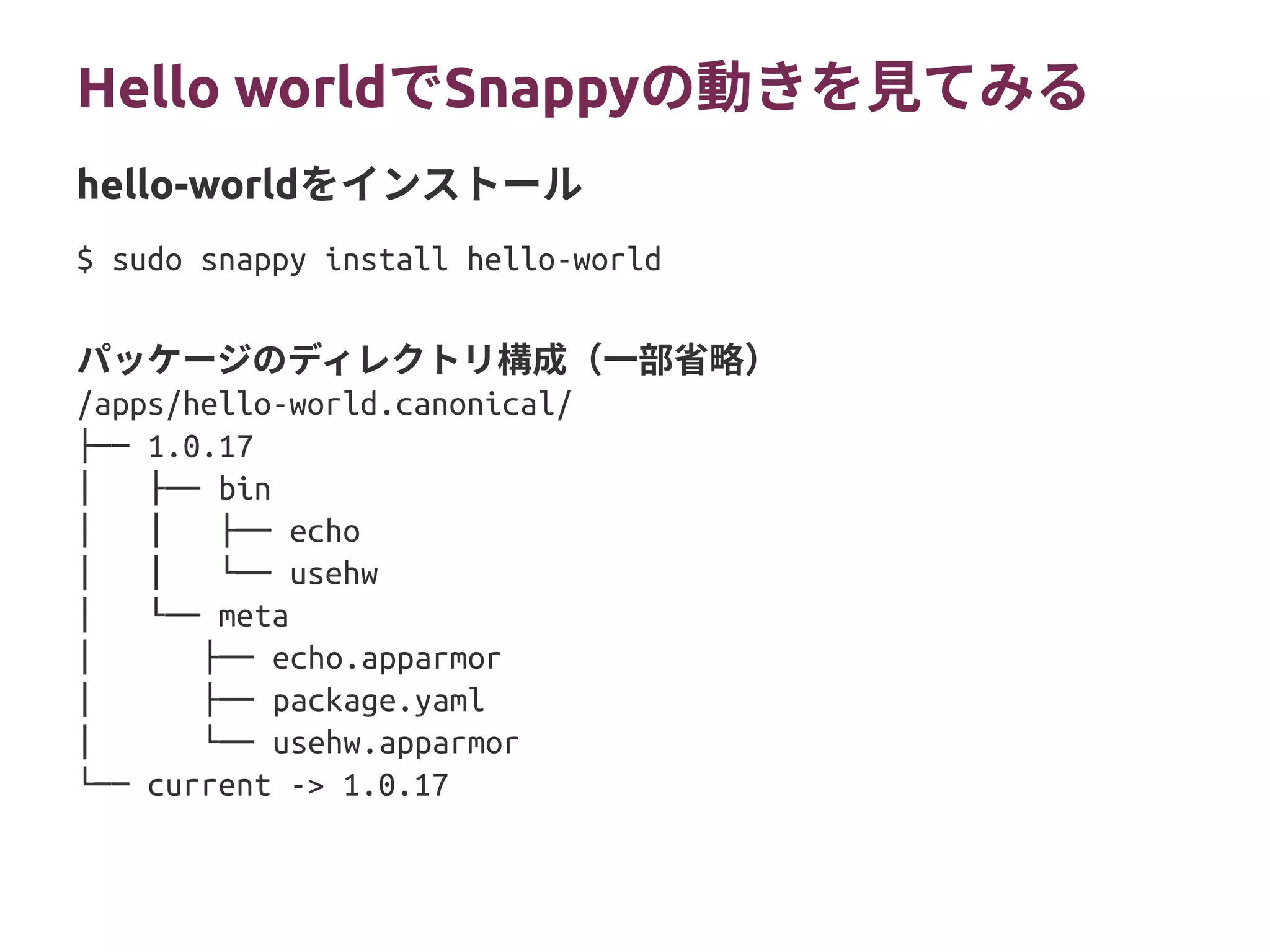 Hello worldでSnappyの動きを見てみる
$ sudo snappy install hello-world
パッケージのディレクトリ構成（一部省略）
/apps/hello-world.canonical/
├── 1.0.17
│ ├── bin
│ │ ├── echo
│ │ └── usehw
│ └── meta
│ ├── echo.apparmor
│ ├── package.yaml
│ └── usehw.apparmor
└── current -> 1.0.17
hello-worldをインストール
 