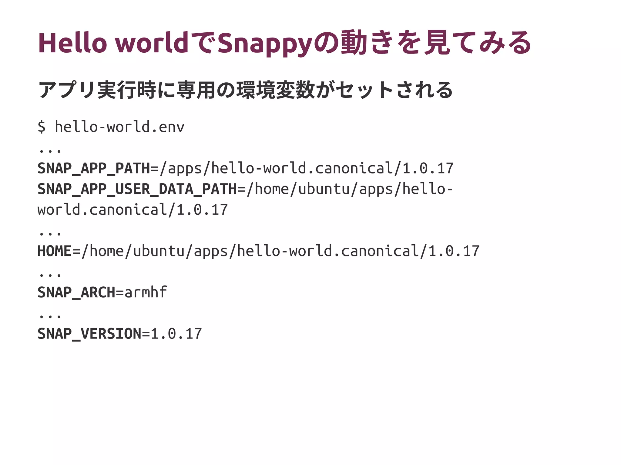Hello worldでSnappyの動きを見てみる
$ hello-world.env
...
SNAP_APP_PATH=/apps/hello-world.canonical/1.0.17
SNAP_APP_USER_DATA_PATH=/home/ubuntu/apps/hello-
world.canonical/1.0.17
...
HOME=/home/ubuntu/apps/hello-world.canonical/1.0.17
...
SNAP_ARCH=armhf
...
SNAP_VERSION=1.0.17
アプリ実行時に専用の環境変数がセットされる
 
