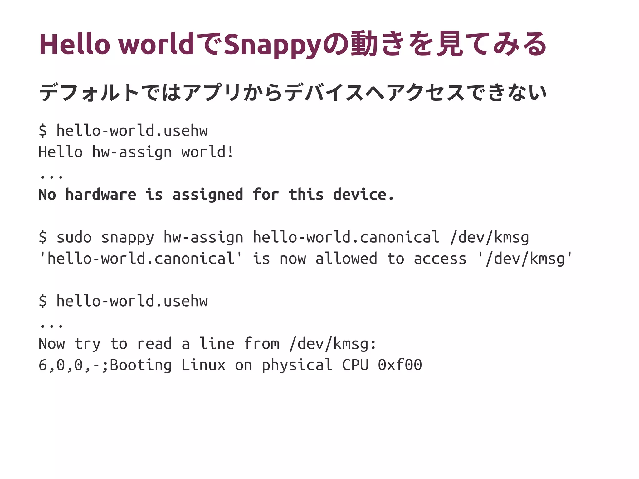 Hello worldでSnappyの動きを見てみる
$ hello-world.usehw
Hello hw-assign world!
...
No hardware is assigned for this device.
$ sudo snappy hw-assign hello-world.canonical /dev/kmsg
'hello-world.canonical' is now allowed to access '/dev/kmsg'
$ hello-world.usehw
...
Now try to read a line from /dev/kmsg:
6,0,0,-;Booting Linux on physical CPU 0xf00
デフォルトではアプリからデバイスへアクセスできない
 