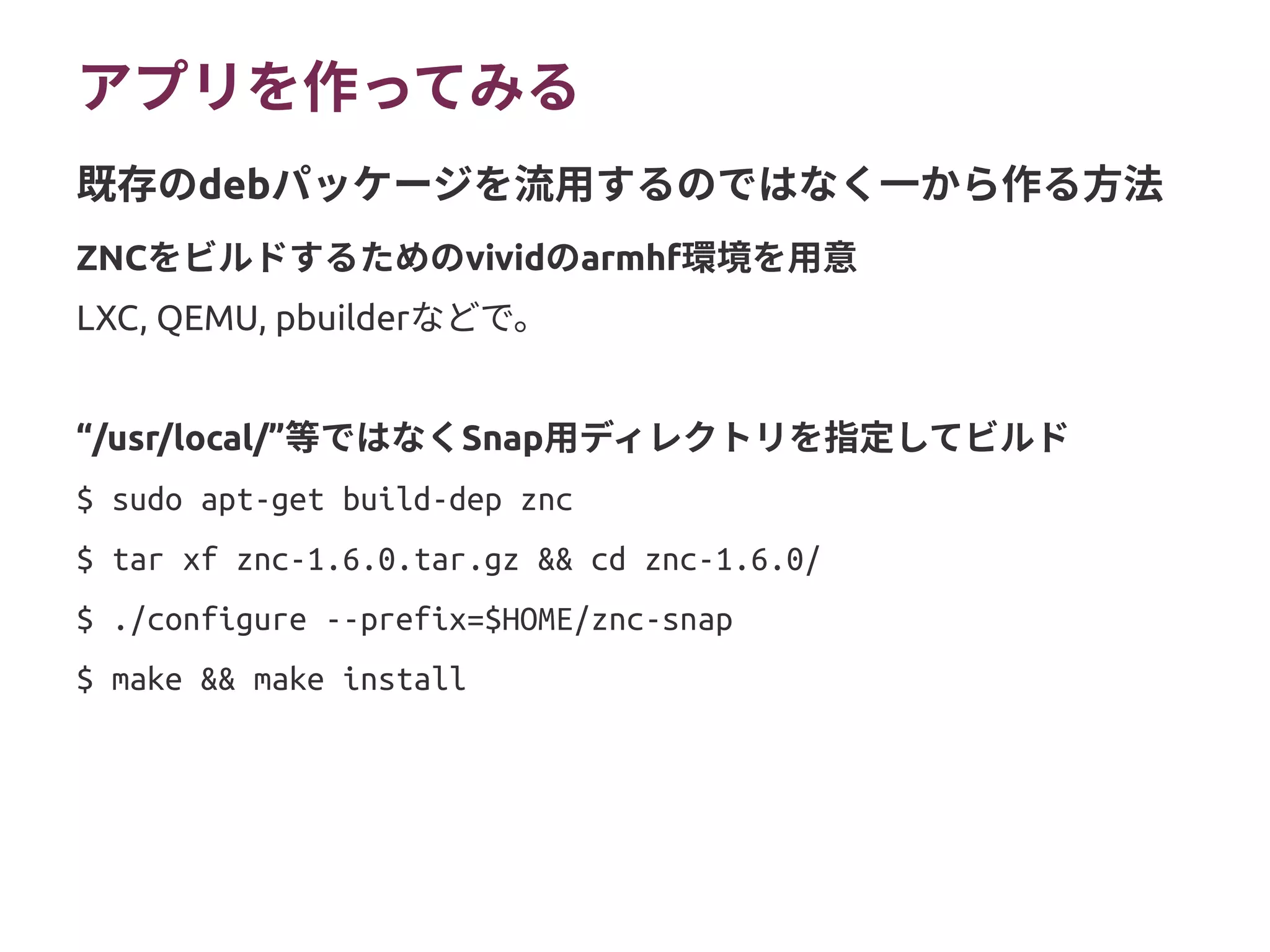 アプリを作ってみる
ZNCをビルドするためのvividのarmhf環境を用意
LXC, QEMU, pbuilderなどで。
“/usr/local/”等ではなくSnap用ディレクトリを指定してビルド
$ sudo apt-get build-dep znc
$ tar xf znc-1.6.0.tar.gz && cd znc-1.6.0/
$ ./configure --prefix=$HOME/znc-snap
$ make && make install
既存のdebパッケージを流用するのではなく一から作る方法
 