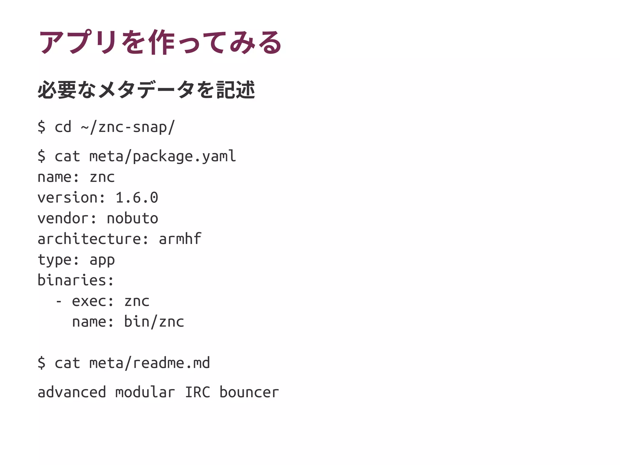 アプリを作ってみる
$ cd ~/znc-snap/
$ cat meta/package.yaml
name: znc
version: 1.6.0
vendor: nobuto
architecture: armhf
type: app
binaries:
- exec: znc
name: bin/znc
$ cat meta/readme.md
advanced modular IRC bouncer
必要なメタデータを記述
 