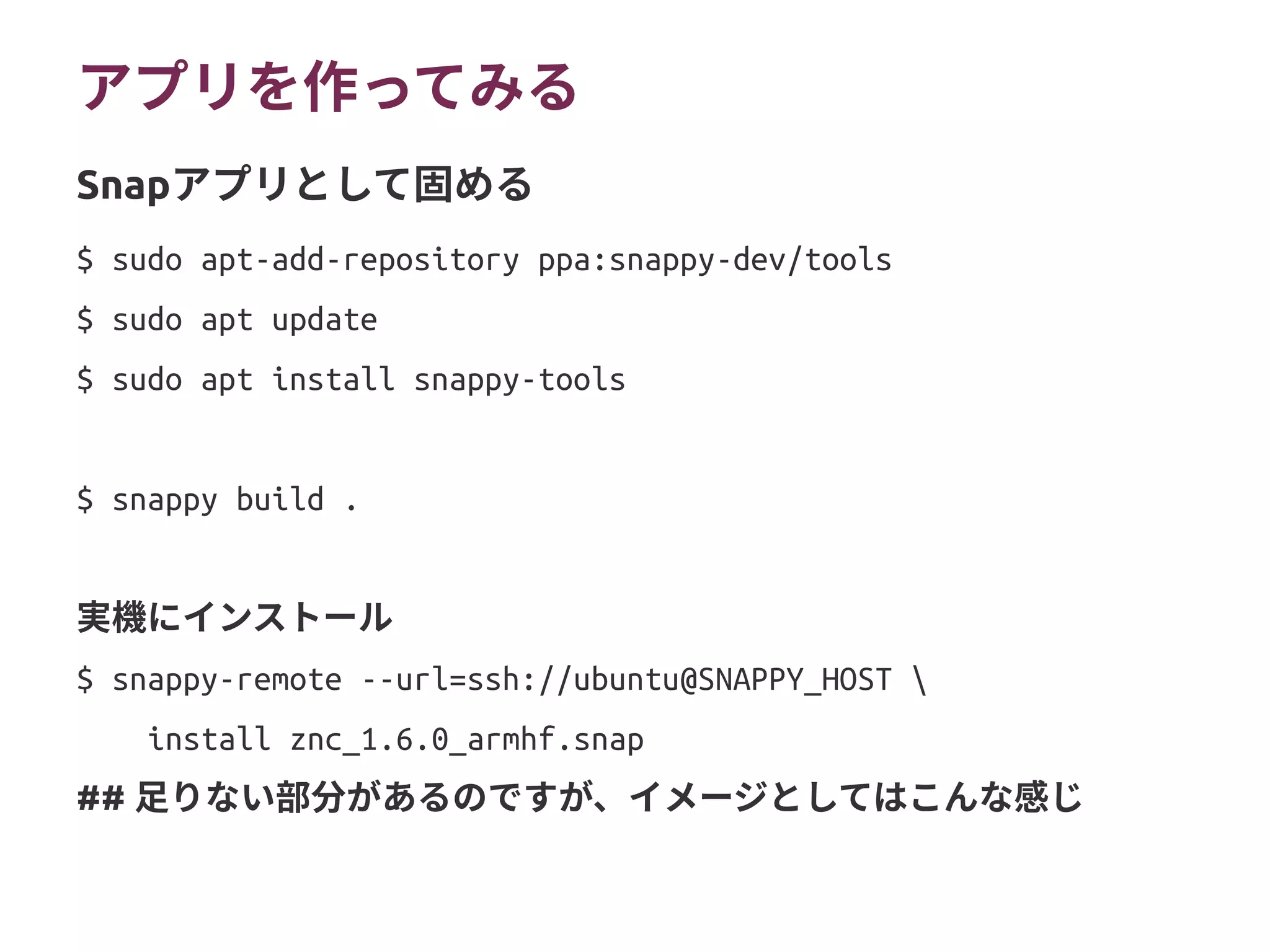 アプリを作ってみる
$ sudo apt-add-repository ppa:snappy-dev/tools
$ sudo apt update
$ sudo apt install snappy-tools
$ snappy build .
実機にインストール
$ snappy-remote --url=ssh://ubuntu@SNAPPY_HOST 
install znc_1.6.0_armhf.snap
## 本来はZNCが依存するCoreにはないライブラリを同梱する
## 必要はあるが、アプリ作成のイメージとしてはこんな感じ
Snapアプリとして固める
 
