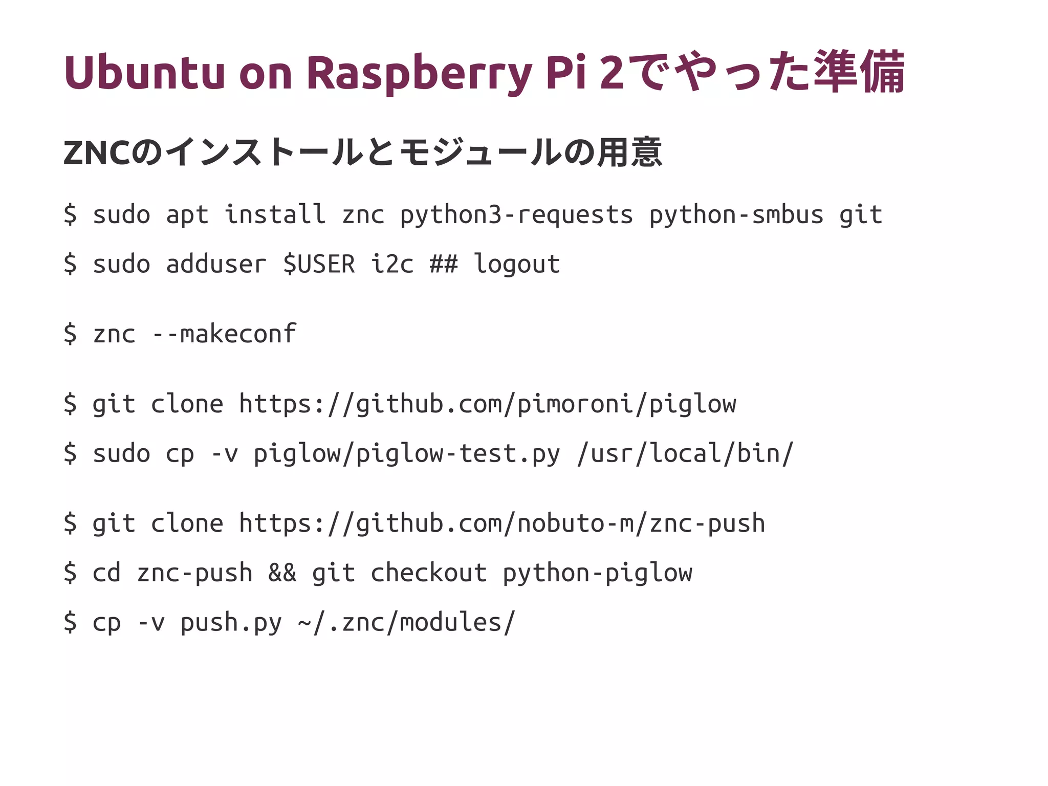 Ubuntu on Raspberry Pi 2（プランB）
$ sudo apt install znc python3-requests python-smbus git
$ sudo adduser $USER i2c ## logout
$ znc --makeconf
$ git clone https://github.com/pimoroni/piglow
$ sudo cp -v piglow/piglow-test.py /usr/local/bin/
$ git clone https://github.com/nobuto-m/znc-push
$ cd znc-push && git checkout python-piglow
$ cp -v push.py ~/.znc/modules/
ZNCのインストールとモジュールの用意
 