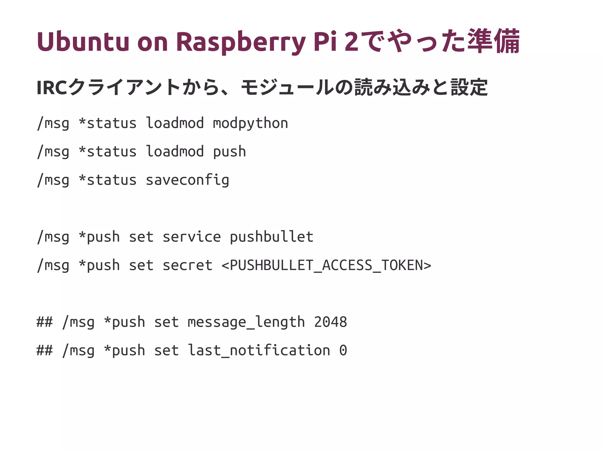 Ubuntu on Raspberry Pi 2（プランB）
/msg *status loadmod modpython
/msg *status loadmod push
/msg *status saveconfig
/msg *push set service pushbullet
/msg *push set secret <PUSHBULLET_ACCESS_TOKEN>
## /msg *push set message_length 2048
## /msg *push set last_notification 0
IRCクライアントから、モジュールの読み込みと設定
 
