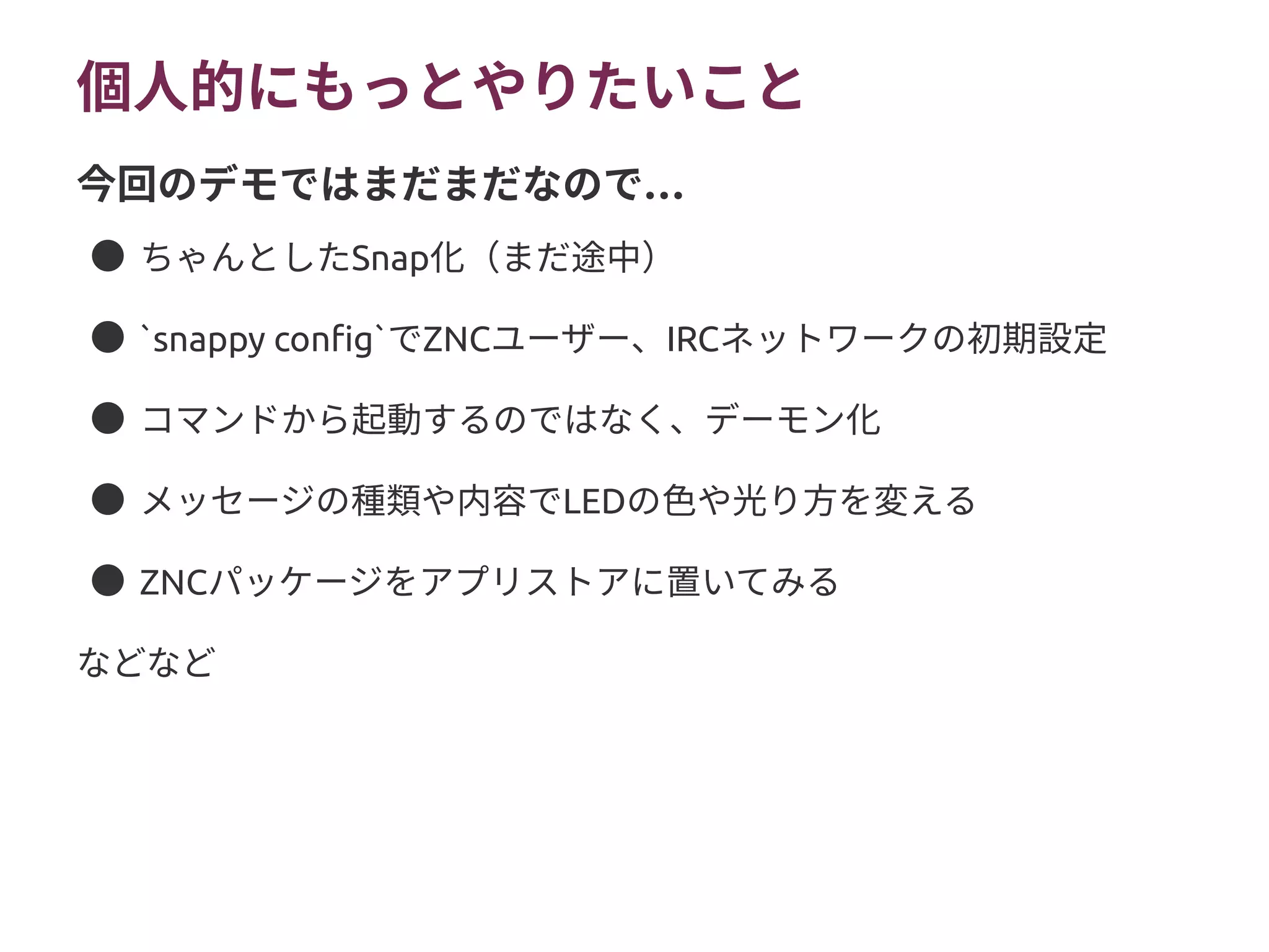 個人的にもっとやりたいこと
● ちゃんとしたSnap化（まだ途中）
● `snappy config`でZNCユーザー、IRCネットワークの初期設定
● コマンドから起動するのではなく、デーモン化
● メッセージの種類や内容でLEDの色や光り方を変える
● ZNCパッケージをアプリストアに置いてみる
などなど
…今回のデモではまだまだなので
 