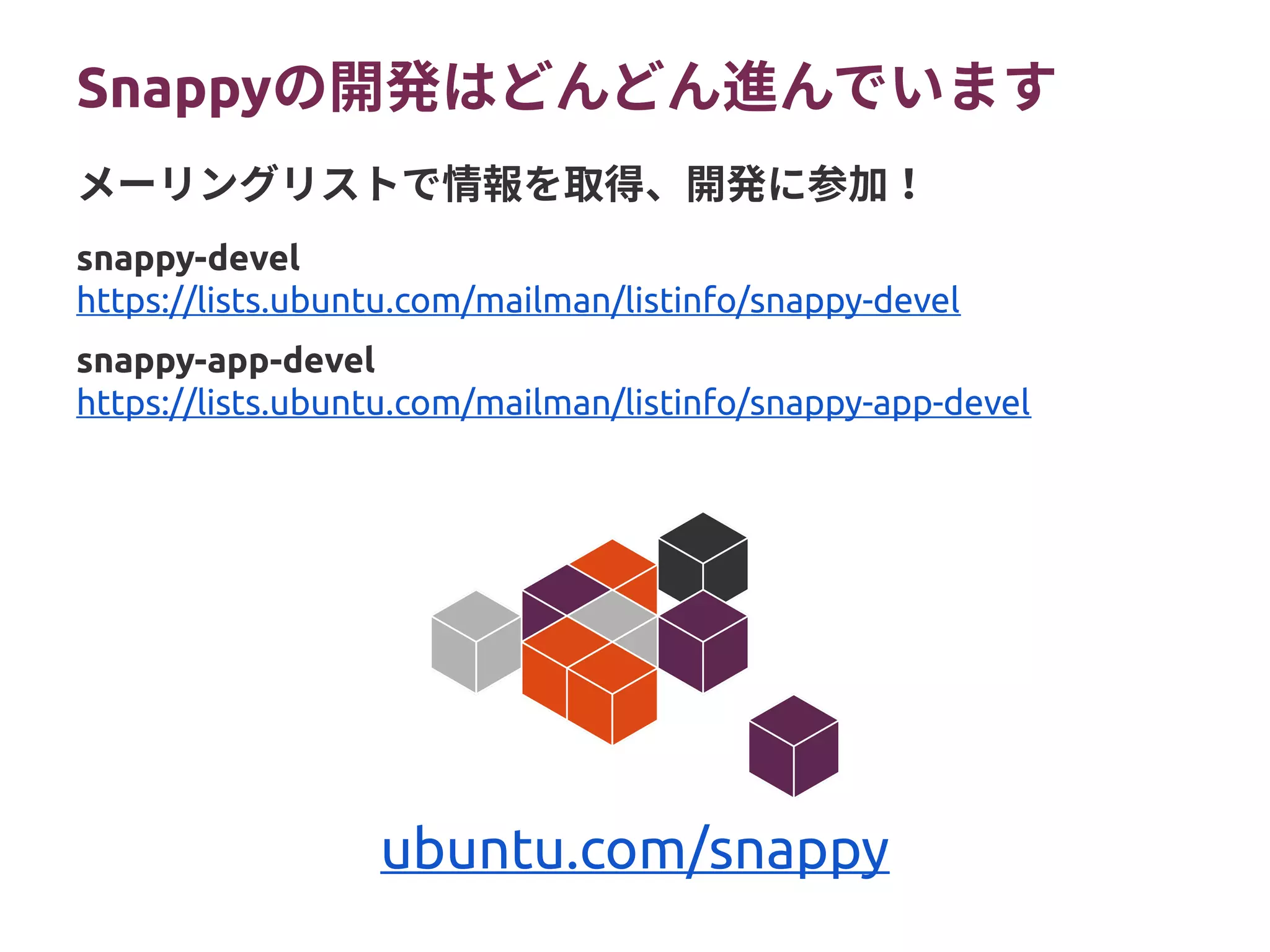 Snappyの開発はどんどん進んでいます
snappy-devel
https://lists.ubuntu.com/mailman/listinfo/snappy-devel
snappy-app-devel
https://lists.ubuntu.com/mailman/listinfo/snappy-app-devel
メーリングリストで情報を取得、開発に参加！
ubuntu.com/snappy
 