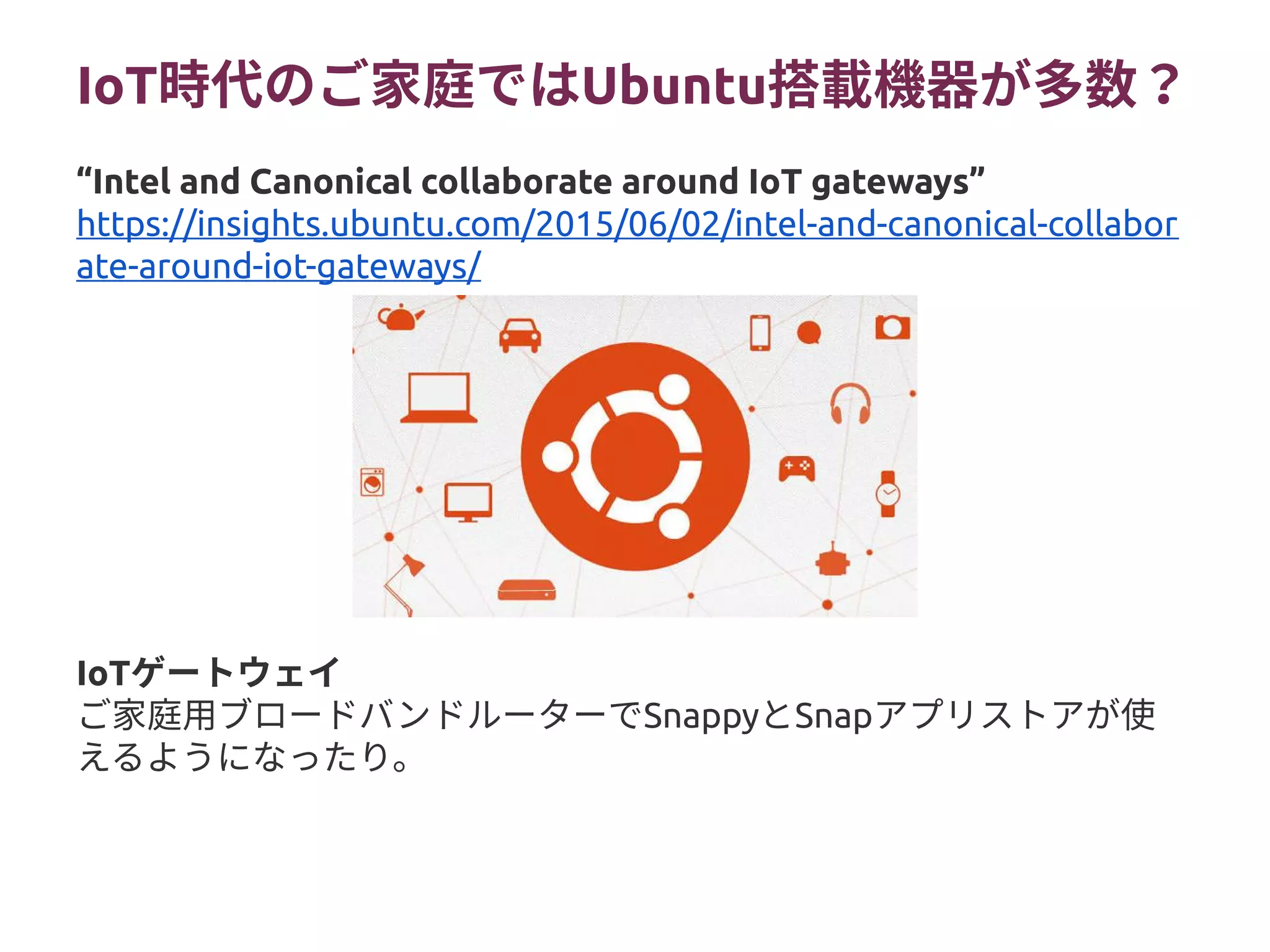 IoT時代のご家庭ではUbuntu搭載機器が多数？
IoTゲートウェイ
ご家庭用ブロードバンドルーターでSnappyとSnapアプリストアが使
えるようになったり。
“Intel and Canonical collaborate around IoT gateways”
https://insights.ubuntu.com/2015/06/02/intel-and-canonical-collabor
ate-around-iot-gateways/
 