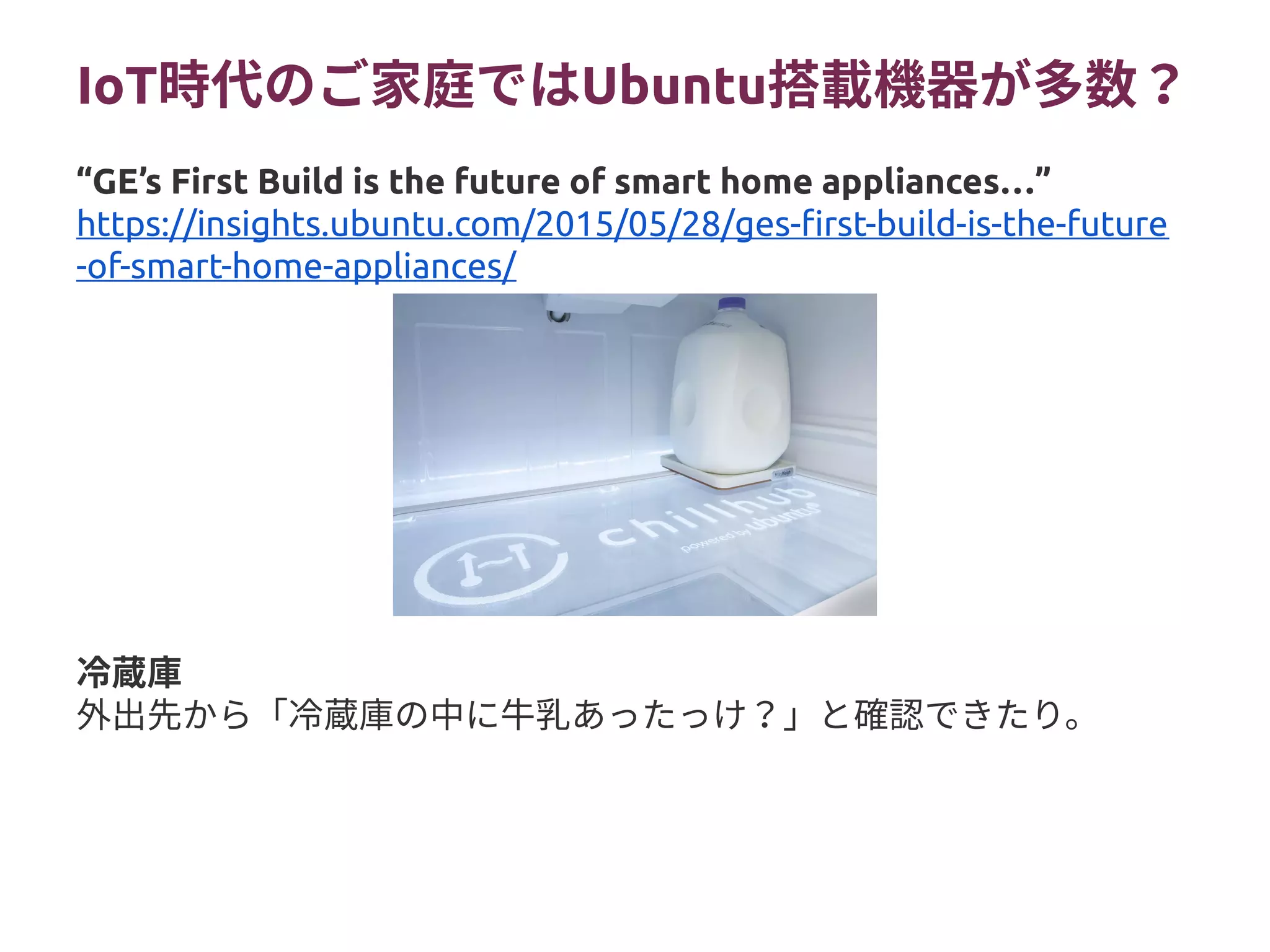 IoT時代のご家庭ではUbuntu搭載機器が多数？
冷蔵庫
外出先から「冷蔵庫の中に牛乳あったっけ？」と確認できたり。
“GE’s First Build is the future of smart home appliances…”
https://insights.ubuntu.com/2015/05/28/ges-first-build-is-the-future
-of-smart-home-appliances/
 