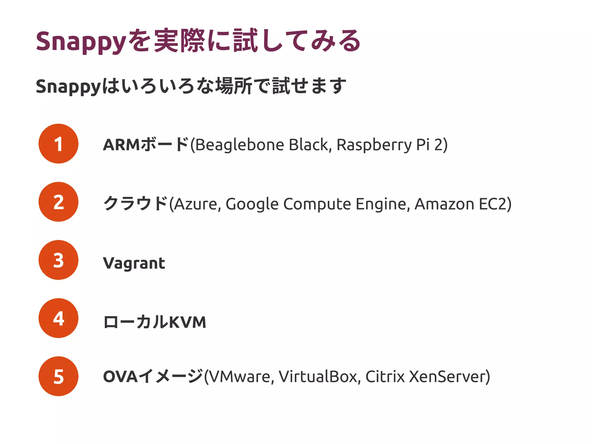 1
2
3
4
5
Snappyを実際に試してみる
ARMボード(Beaglebone Black, Raspberry Pi 2)
クラウド(Azure, Google Compute Engine, Amazon EC2)
Vagrant
ローカルKVM
OVAイメージ(VMware, VirtualBox, Citrix XenServer)
Snappyはいろいろな場所で試せます
 