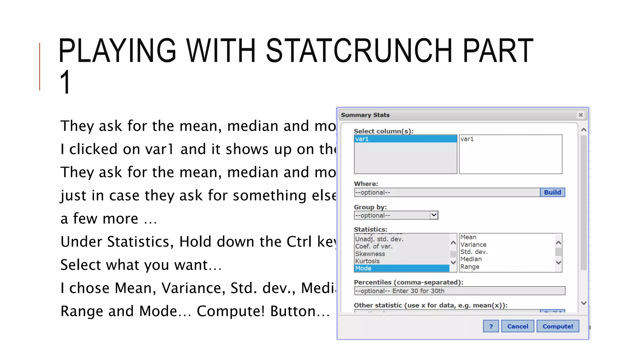 PLAYING WITH STATCRUNCH PART
1
They ask for the mean, median and mode.
I clicked on var1 and it shows up on the right
They ask for the mean, median and mode, but
just in case they ask for something else, I chose
a few more …
Under Statistics, Hold down the Ctrl key and
Select what you want…
I chose Mean, Variance, Std. dev., Median,
Range and Mode… Compute! Button…
 