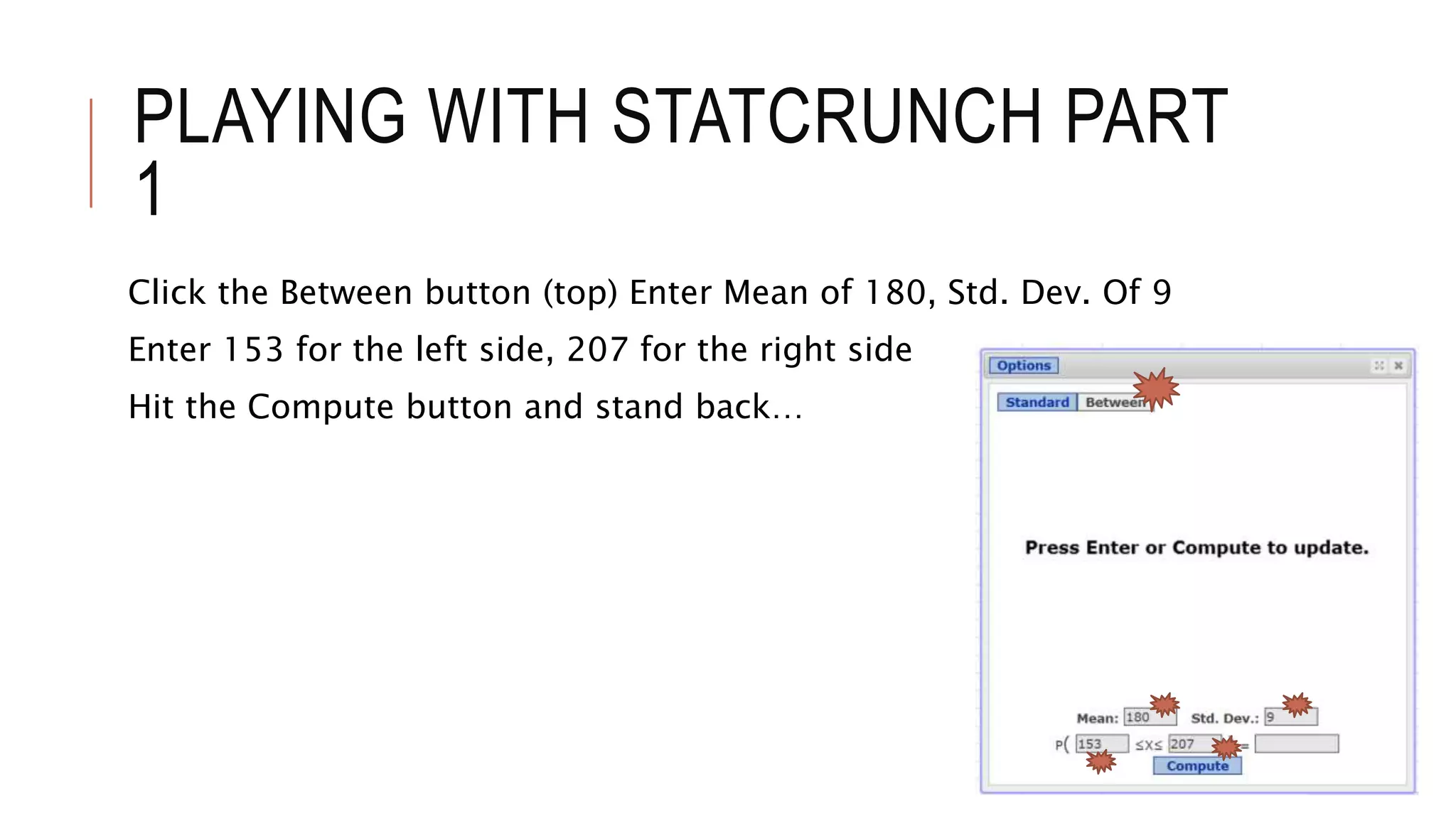 PLAYING WITH STATCRUNCH PART
1
Click the Between button (top) Enter Mean of 180, Std. Dev. Of 9
Enter 153 for the left side, 207 for the right side
Hit the Compute button and stand back…
 