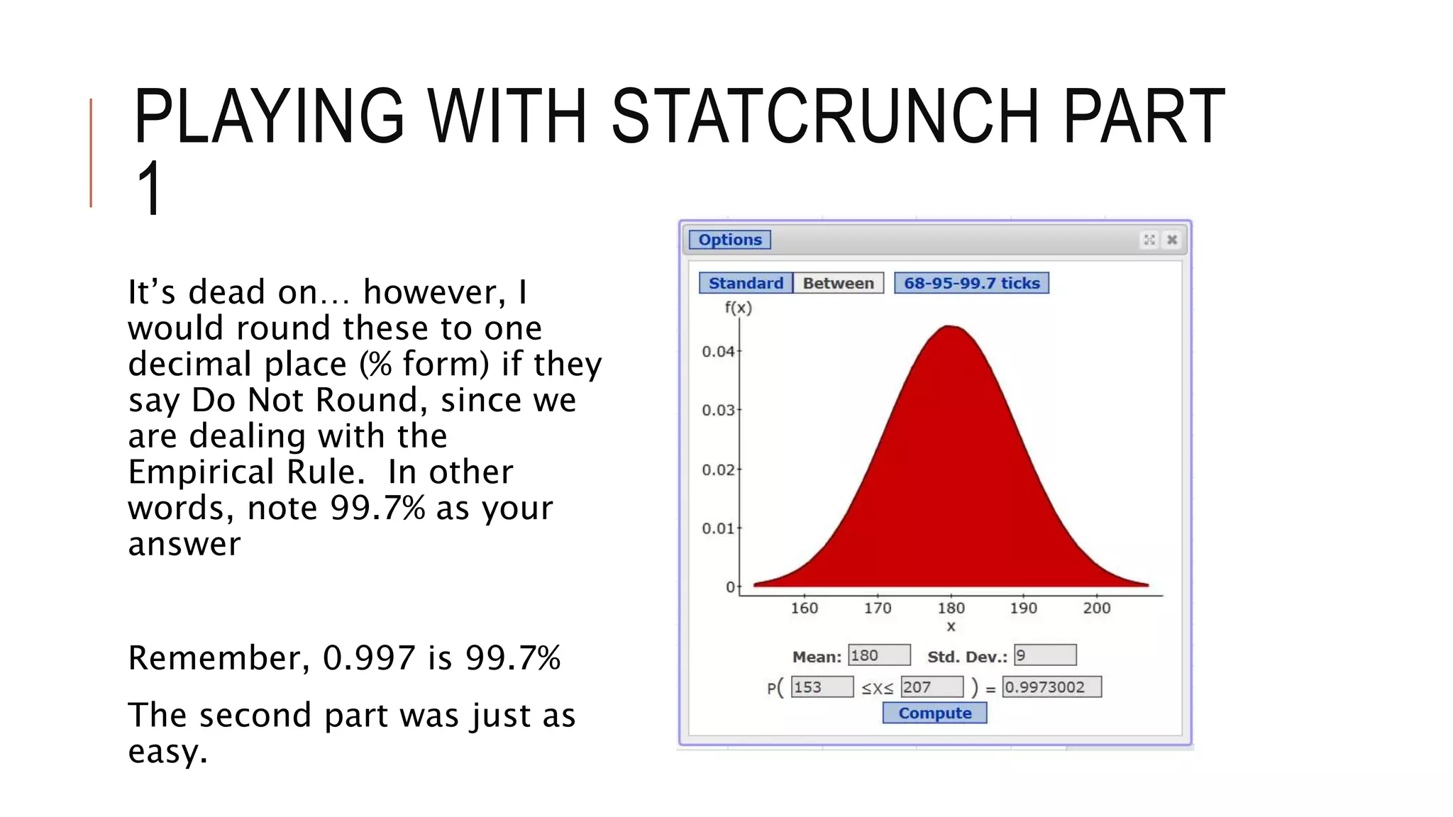 PLAYING WITH STATCRUNCH PART
1
It’s dead on… however, I
would round these to one
decimal place (% form) if they
say Do Not Round, since we
are dealing with the
Empirical Rule. In other
words, note 99.7% as your
answer
Remember, 0.997 is 99.7%
The second part was just as
easy.
 