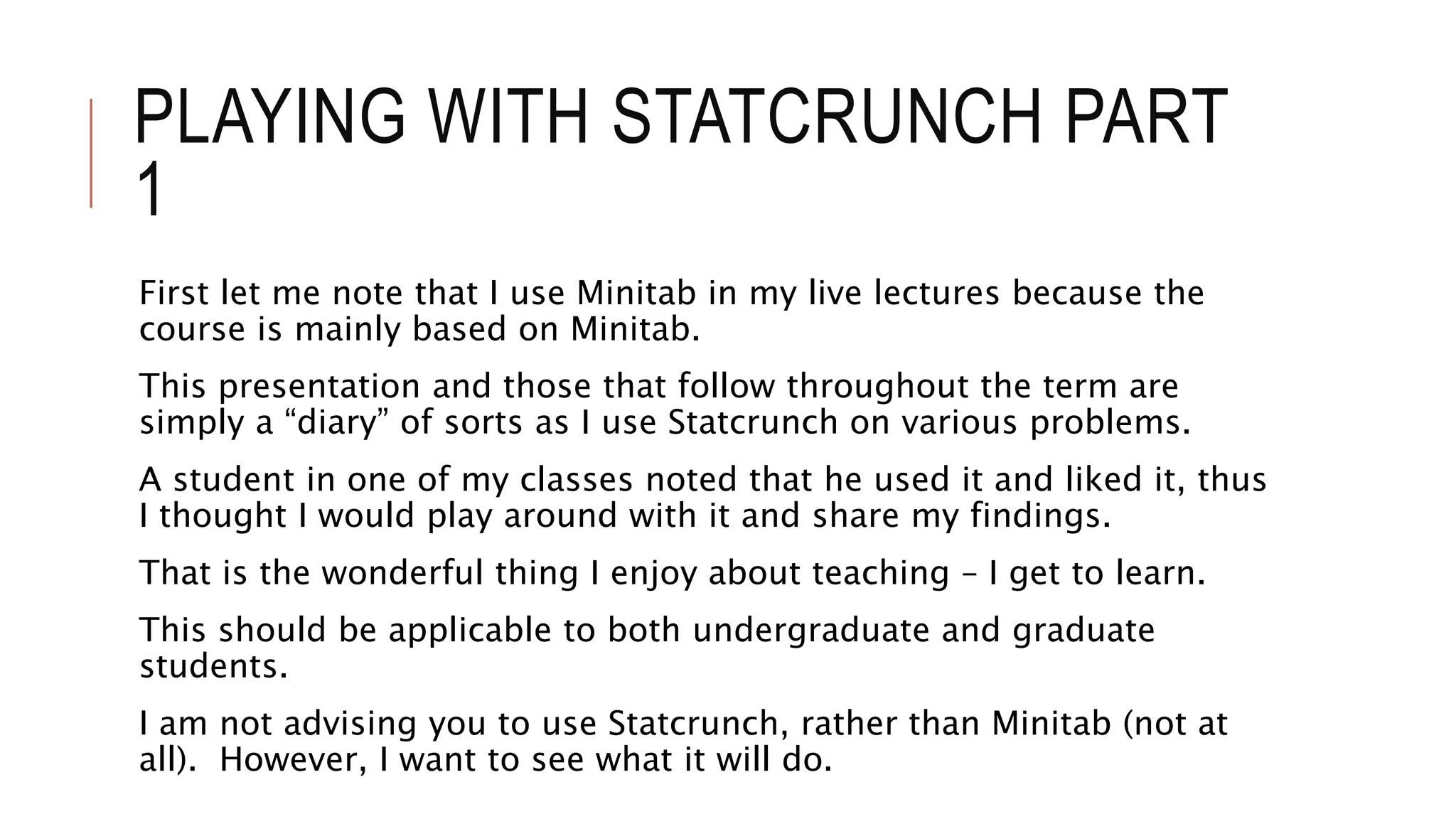 PLAYING WITH STATCRUNCH PART
1
First let me note that I use Minitab in my live lectures because the
course is mainly based on Minitab.
This presentation and those that follow throughout the term are
simply a “diary” of sorts as I use Statcrunch on various problems.
A student in one of my classes noted that he used it and liked it, thus
I thought I would play around with it and share my findings.
That is the wonderful thing I enjoy about teaching – I get to learn.
This should be applicable to both undergraduate and graduate
students.
I am not advising you to use Statcrunch, rather than Minitab (not at
all). However, I want to see what it will do.
 