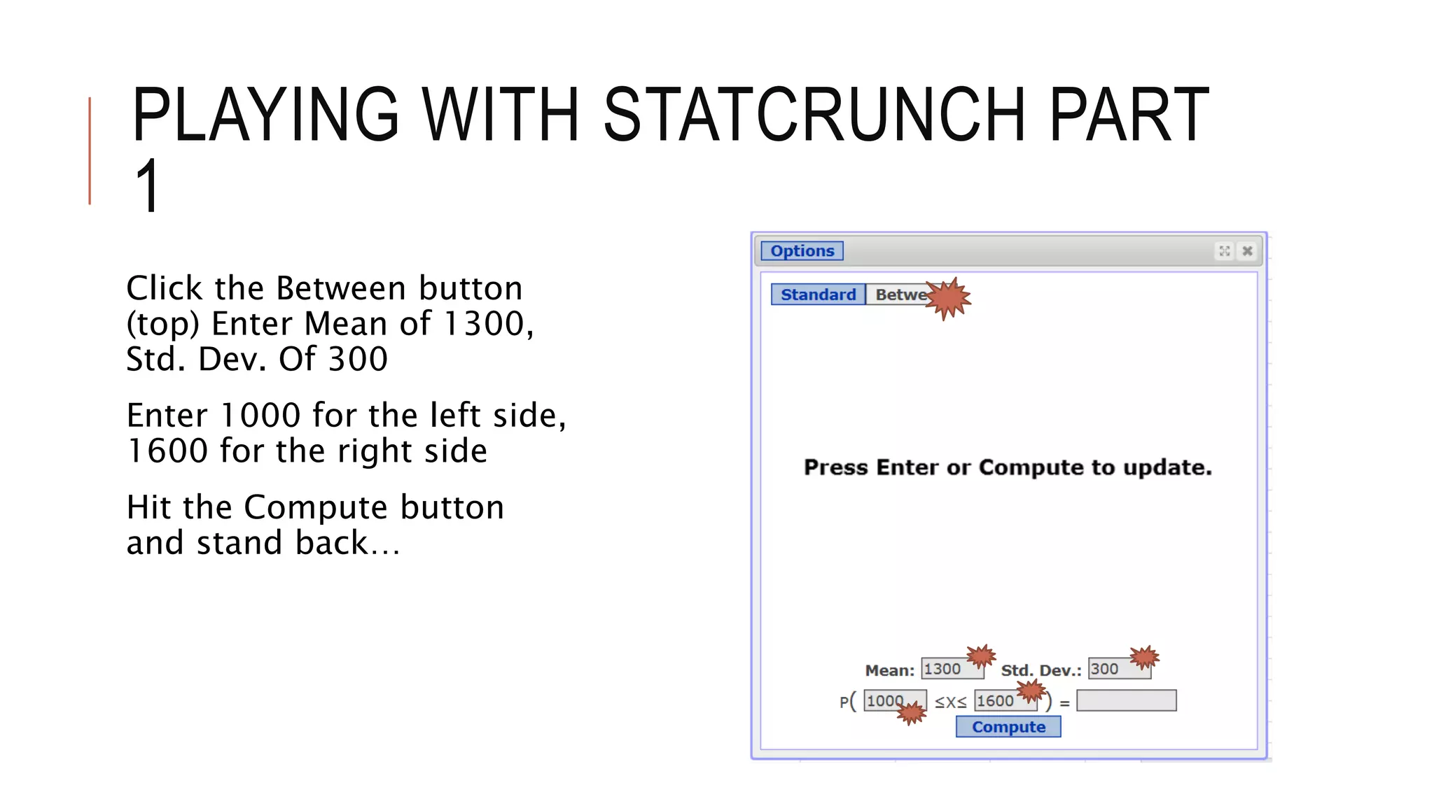 PLAYING WITH STATCRUNCH PART
1
Click the Between button
(top) Enter Mean of 1300,
Std. Dev. Of 300
Enter 1000 for the left side,
1600 for the right side
Hit the Compute button
and stand back…
 
