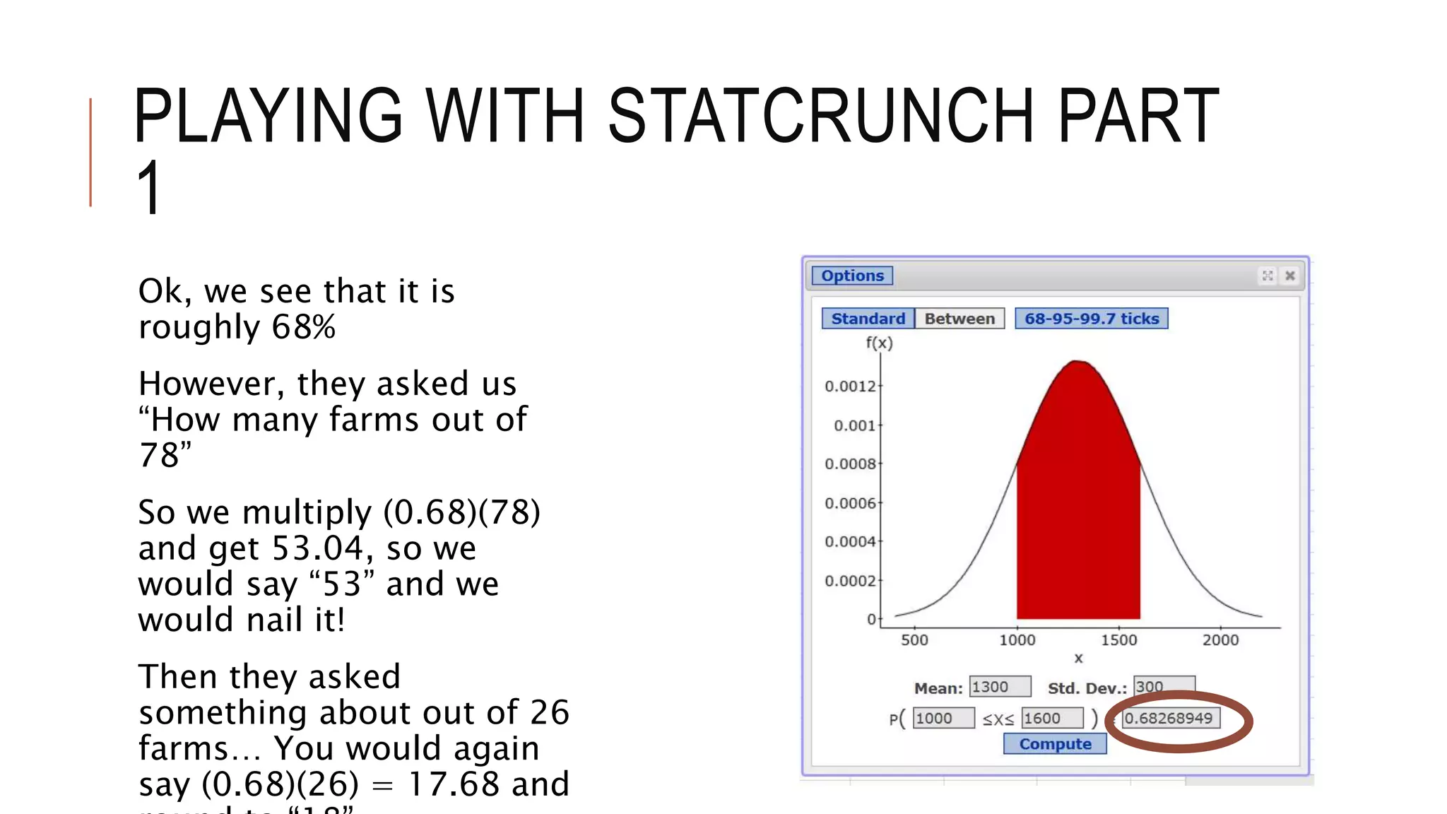 PLAYING WITH STATCRUNCH PART
1
Ok, we see that it is
roughly 68%
However, they asked us
“How many farms out of
78”
So we multiply (0.68)(78)
and get 53.04, so we
would say “53” and we
would nail it!
Then they asked
something about out of 26
farms… You would again
say (0.68)(26) = 17.68 and
 