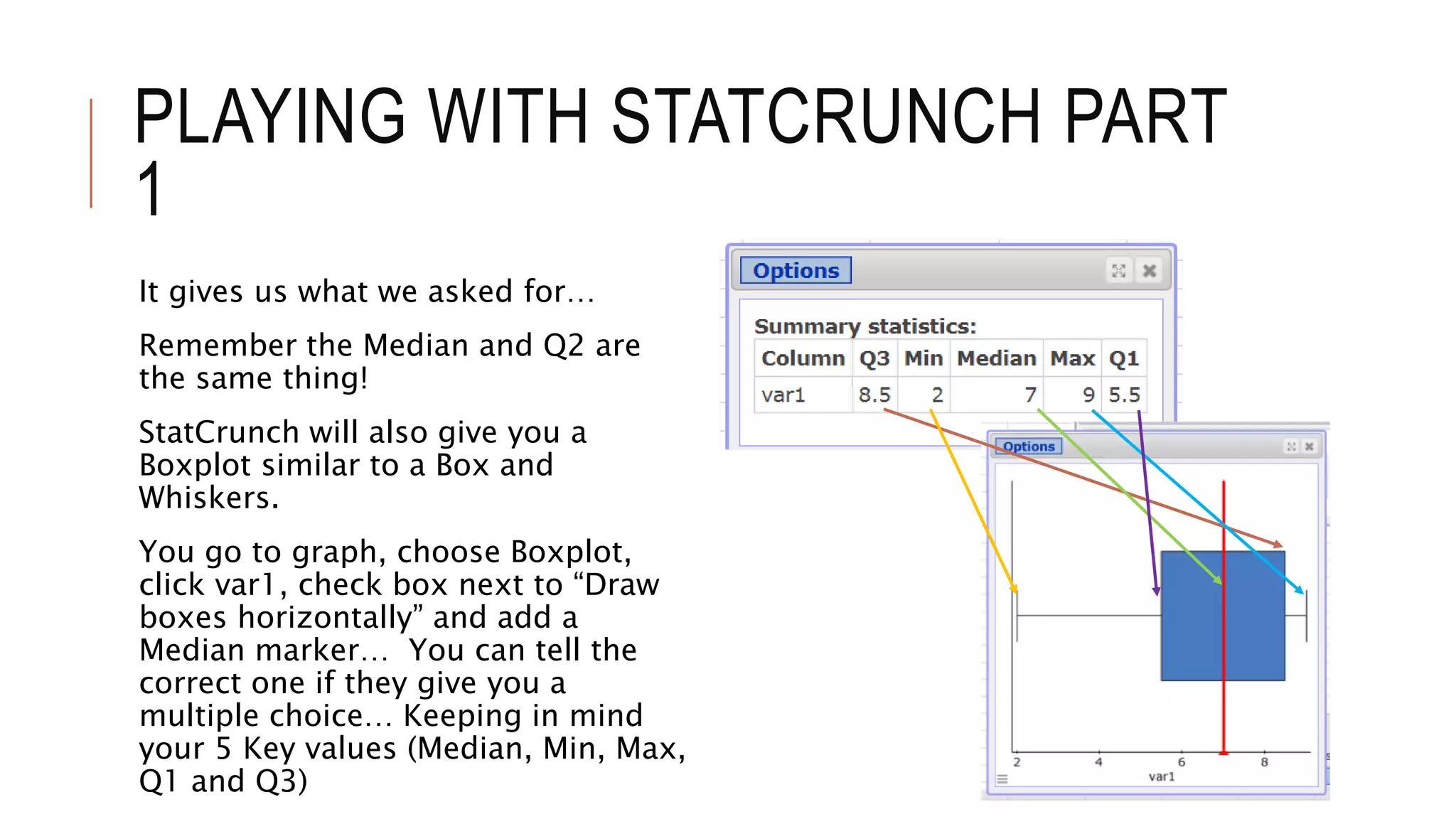 PLAYING WITH STATCRUNCH PART
1
It gives us what we asked for…
Remember the Median and Q2 are
the same thing!
StatCrunch will also give you a
Boxplot similar to a Box and
Whiskers.
You go to graph, choose Boxplot,
click var1, check box next to “Draw
boxes horizontally” and add a
Median marker… You can tell the
correct one if they give you a
multiple choice… Keeping in mind
your 5 Key values (Median, Min, Max,
Q1 and Q3)
 