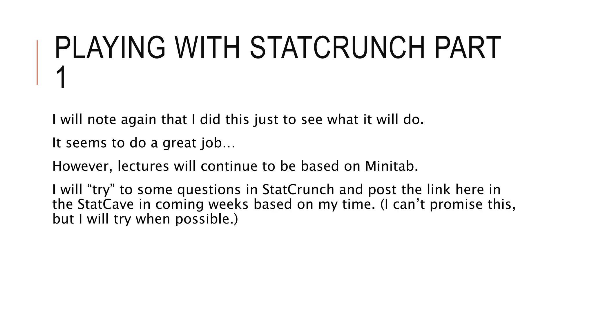 PLAYING WITH STATCRUNCH PART
1
I will note again that I did this just to see what it will do.
It seems to do a great job…
However, lectures will continue to be based on Minitab.
I will “try” to some questions in StatCrunch and post the link here in
the StatCave in coming weeks based on my time. (I can’t promise this,
but I will try when possible.)
 