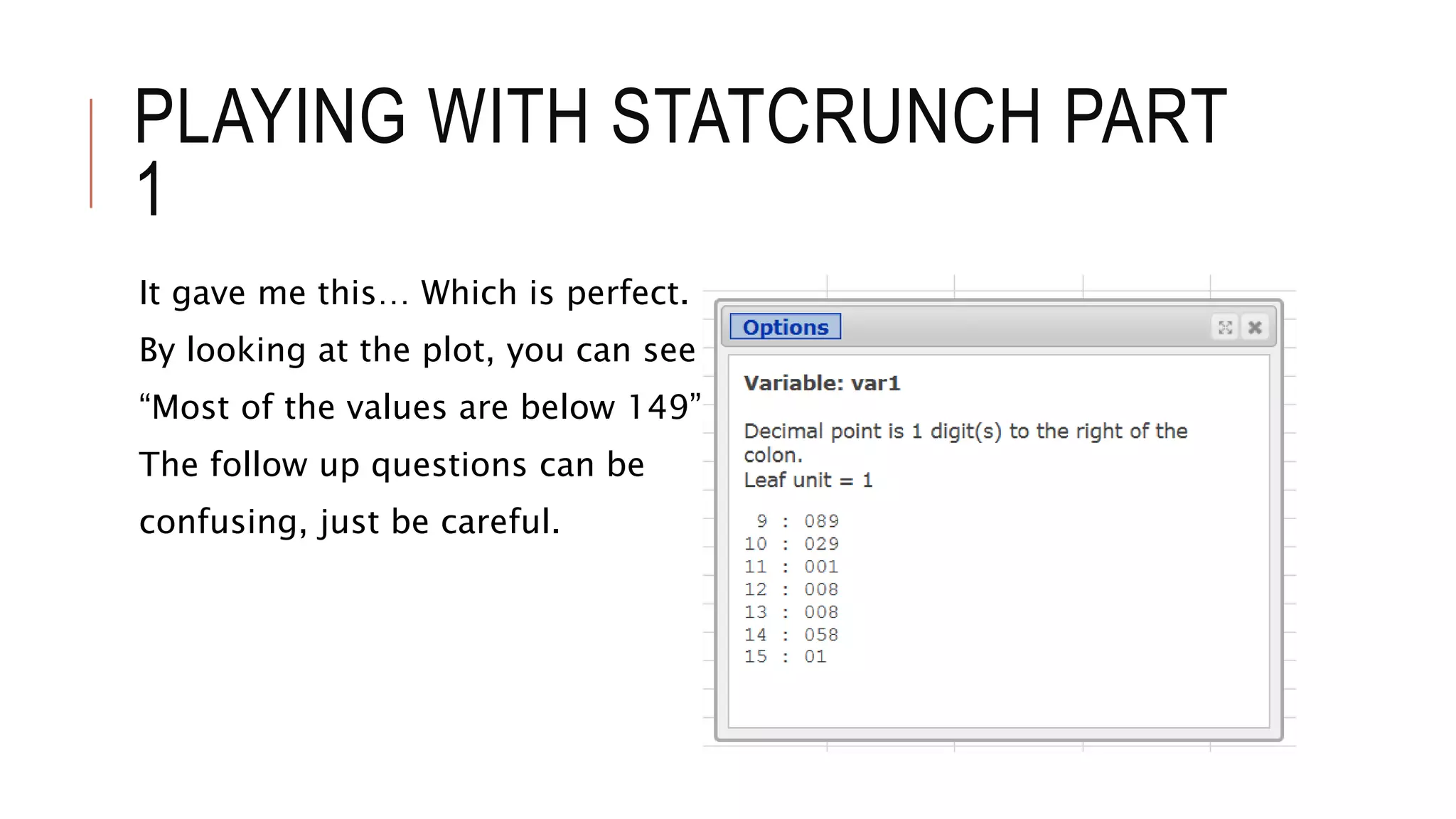 PLAYING WITH STATCRUNCH PART
1
It gave me this… Which is perfect.
By looking at the plot, you can see that
“Most of the values are below 149”
The follow up questions can be
confusing, just be careful.
 