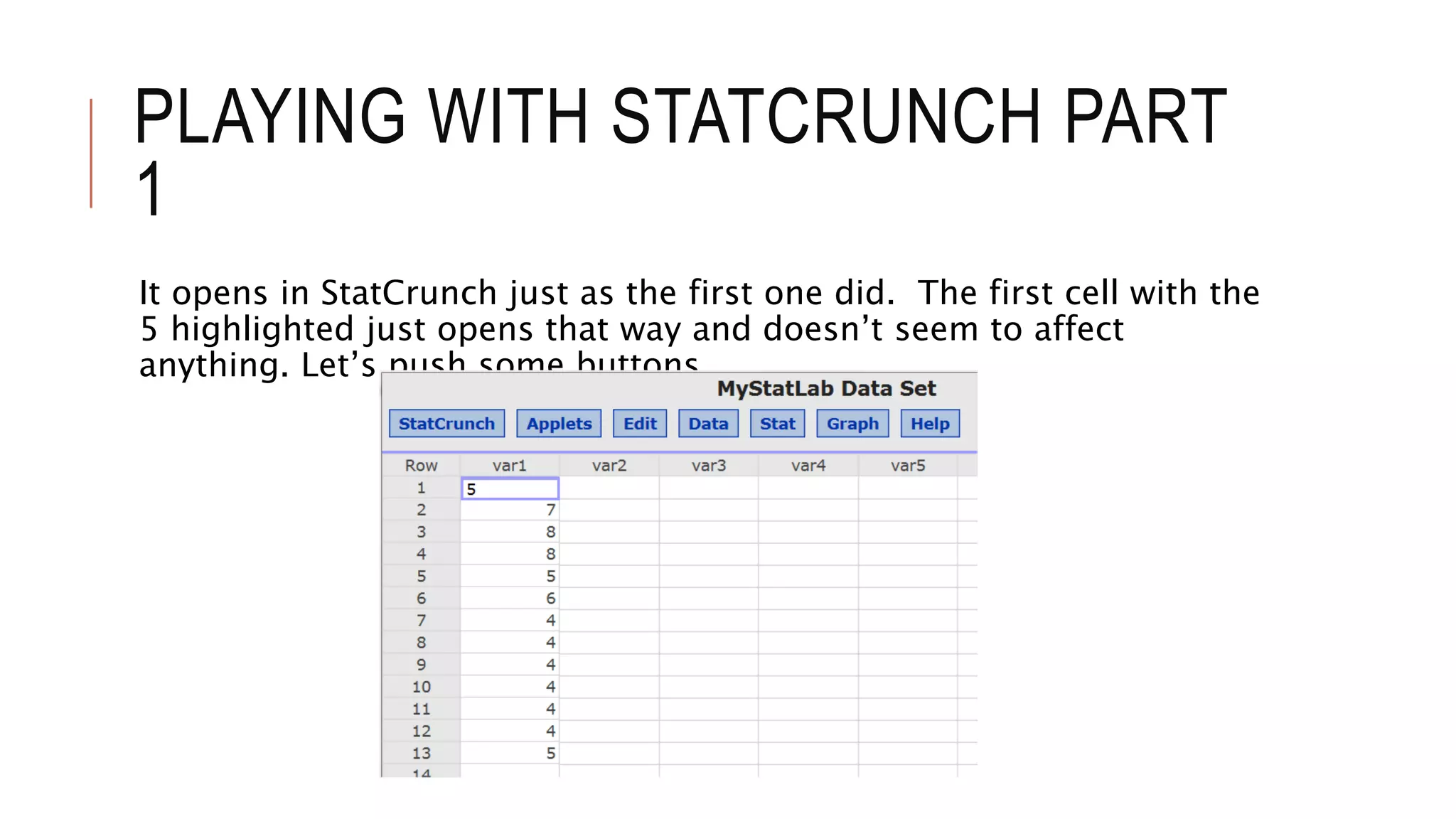 PLAYING WITH STATCRUNCH PART
1
It opens in StatCrunch just as the first one did. The first cell with the
5 highlighted just opens that way and doesn’t seem to affect
anything. Let’s push some buttons.
 