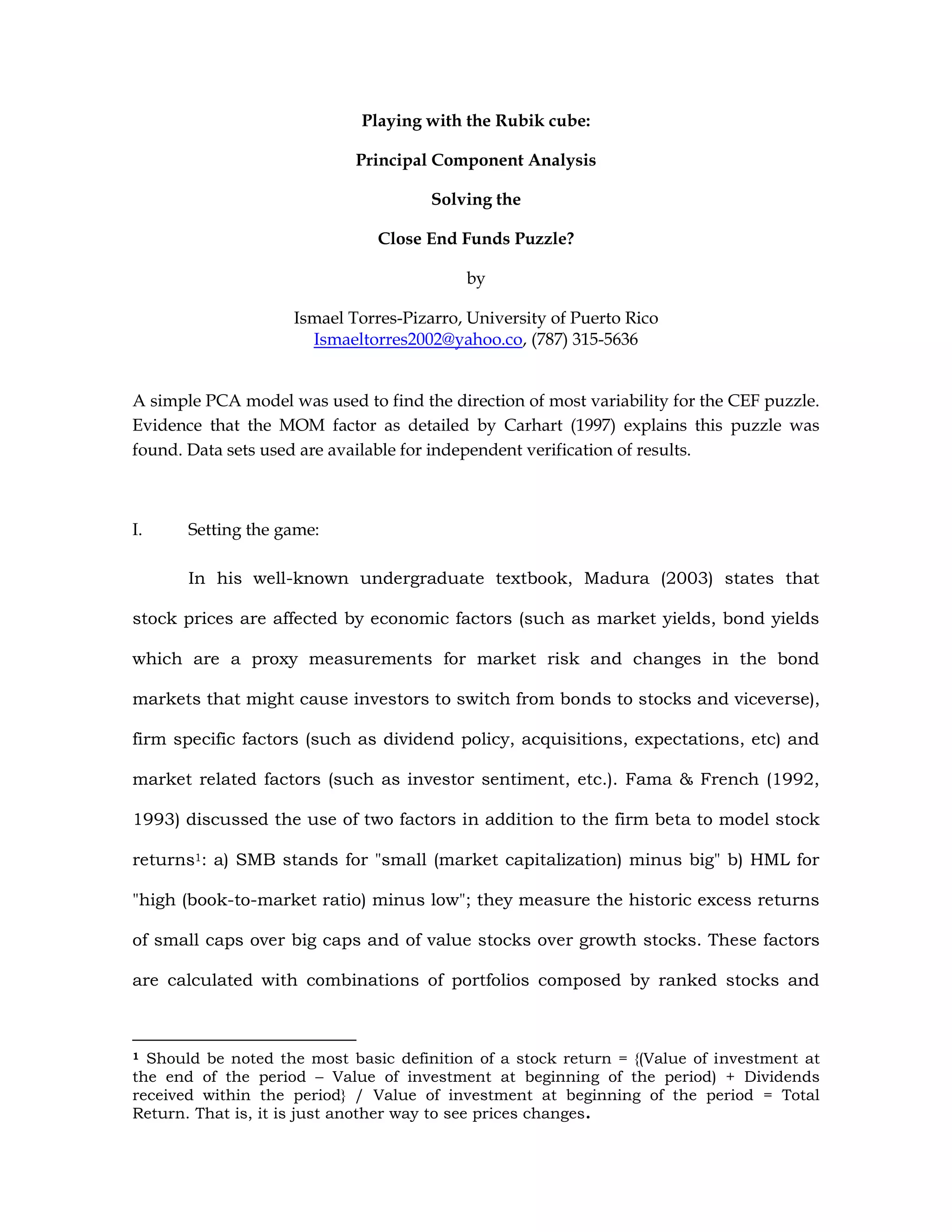 Playing with the Rubik cube:
Principal Component Analysis
Solving the
Close End Funds Puzzle?
by
Ismael Torres-Pizarro, University of Puerto Rico
Ismaeltorres2002@yahoo.co, (787) 315-5636
A simple PCA model was used to find the direction of most variability for the CEF puzzle.
Evidence that the MOM factor as detailed by Carhart (1997) explains this puzzle was
found. Data sets used are available for independent verification of results.
I. Setting the game:
In his well-known undergraduate textbook, Madura (2003) states that
stock prices are affected by economic factors (such as market yields, bond yields
which are a proxy measurements for market risk and changes in the bond
markets that might cause investors to switch from bonds to stocks and viceverse),
firm specific factors (such as dividend policy, acquisitions, expectations, etc) and
market related factors (such as investor sentiment, etc.). Fama & French (1992,
1993) discussed the use of two factors in addition to the firm beta to model stock
returns1: a) SMB stands for "small (market capitalization) minus big" b) HML for
"high (book-to-market ratio) minus low"; they measure the historic excess returns
of small caps over big caps and of value stocks over growth stocks. These factors
are calculated with combinations of portfolios composed by ranked stocks and
1 Should be noted the most basic definition of a stock return = {(Value of investment at
the end of the period – Value of investment at beginning of the period) + Dividends
received within the period} / Value of investment at beginning of the period = Total
Return. That is, it is just another way to see prices changes.
 