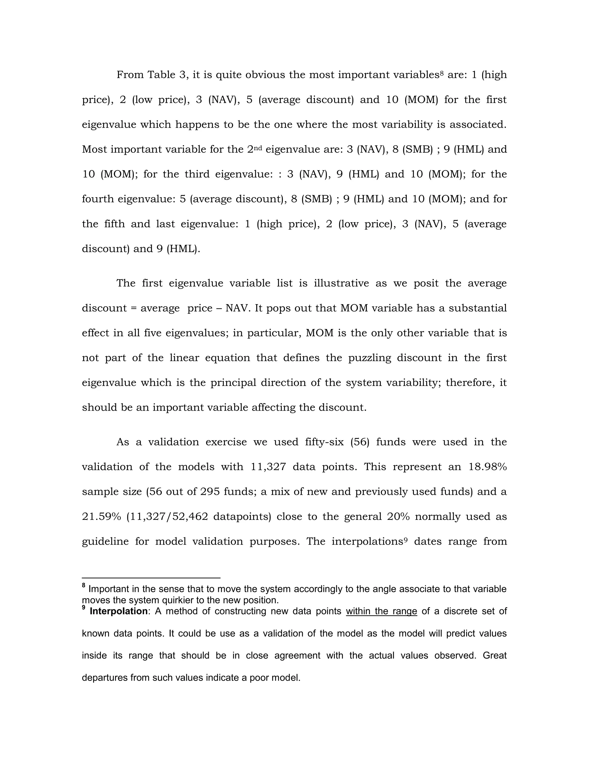 From Table 3, it is quite obvious the most important variables8 are: 1 (high
price), 2 (low price), 3 (NAV), 5 (average discount) and 10 (MOM) for the first
eigenvalue which happens to be the one where the most variability is associated.
Most important variable for the 2nd eigenvalue are: 3 (NAV), 8 (SMB) ; 9 (HML) and
10 (MOM); for the third eigenvalue: : 3 (NAV), 9 (HML) and 10 (MOM); for the
fourth eigenvalue: 5 (average discount), 8 (SMB) ; 9 (HML) and 10 (MOM); and for
the fifth and last eigenvalue: 1 (high price), 2 (low price), 3 (NAV), 5 (average
discount) and 9 (HML).
The first eigenvalue variable list is illustrative as we posit the average
discount = average price – NAV. It pops out that MOM variable has a substantial
effect in all five eigenvalues; in particular, MOM is the only other variable that is
not part of the linear equation that defines the puzzling discount in the first
eigenvalue which is the principal direction of the system variability; therefore, it
should be an important variable affecting the discount.
As a validation exercise we used fifty-six (56) funds were used in the
validation of the models with 11,327 data points. This represent an 18.98%
sample size (56 out of 295 funds; a mix of new and previously used funds) and a
21.59% (11,327/52,462 datapoints) close to the general 20% normally used as
guideline for model validation purposes. The interpolations9 dates range from
8
Important in the sense that to move the system accordingly to the angle associate to that variable
moves the system quirkier to the new position.
9
Interpolation: A method of constructing new data points within the range of a discrete set of
known data points. It could be use as a validation of the model as the model will predict values
inside its range that should be in close agreement with the actual values observed. Great
departures from such values indicate a poor model.
 