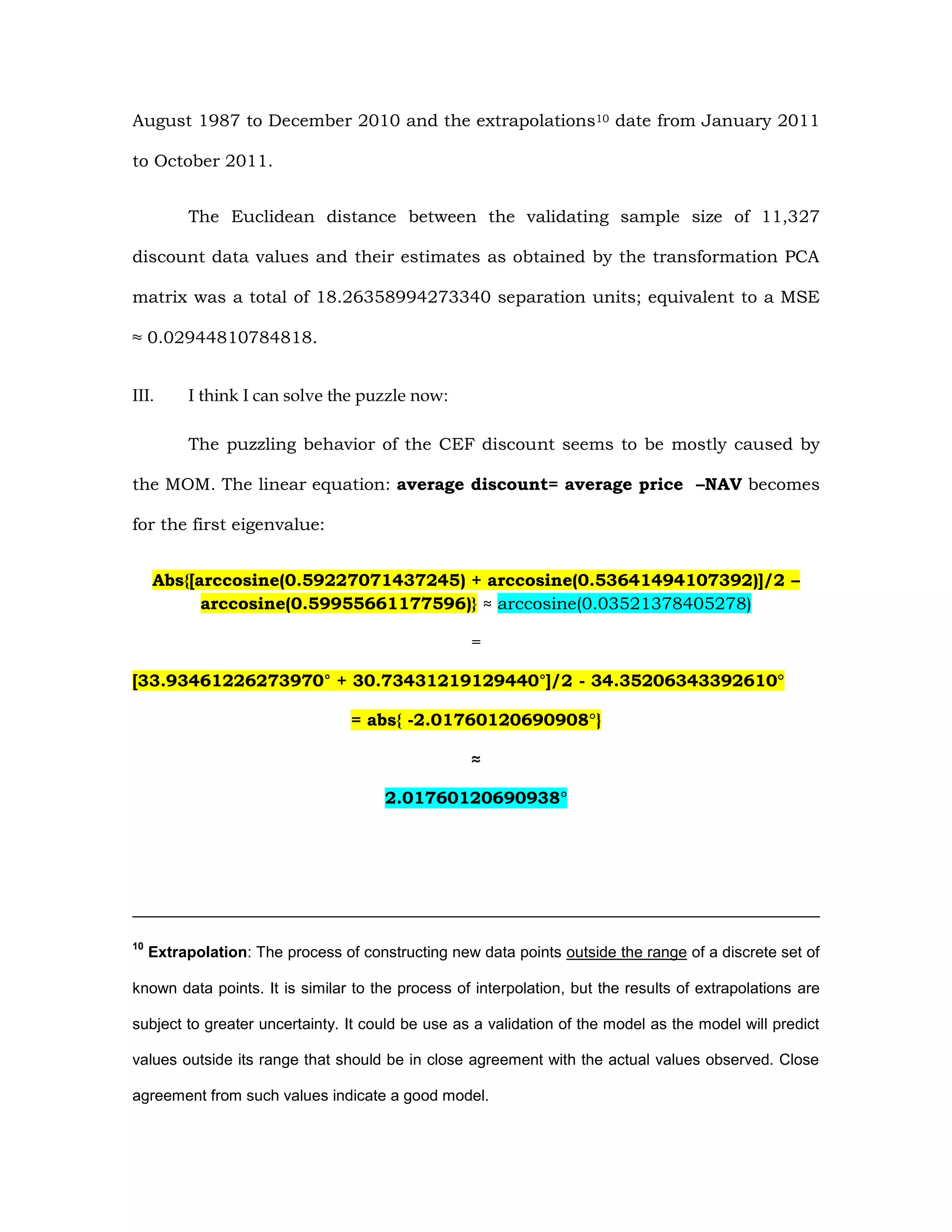 August 1987 to December 2010 and the extrapolations10 date from January 2011
to October 2011.
The Euclidean distance between the validating sample size of 11,327
discount data values and their estimates as obtained by the transformation PCA
matrix was a total of 18.26358994273340 separation units; equivalent to a MSE
≈ 0.02944810784818.
III. I think I can solve the puzzle now:
The puzzling behavior of the CEF discount seems to be mostly caused by
the MOM. The linear equation: average discount= average price –NAV becomes
for the first eigenvalue:
Abs{[arccosine(0.59227071437245) + arccosine(0.53641494107392)]/2 –
arccosine(0.59955661177596)} ≈ arccosine(0.03521378405278)
=
[33.93461226273970° + 30.73431219129440°]/2 - 34.35206343392610°
= abs{ -2.01760120690908°}
≈
2.01760120690938°
10
Extrapolation: The process of constructing new data points outside the range of a discrete set of
known data points. It is similar to the process of interpolation, but the results of extrapolations are
subject to greater uncertainty. It could be use as a validation of the model as the model will predict
values outside its range that should be in close agreement with the actual values observed. Close
agreement from such values indicate a good model.
 