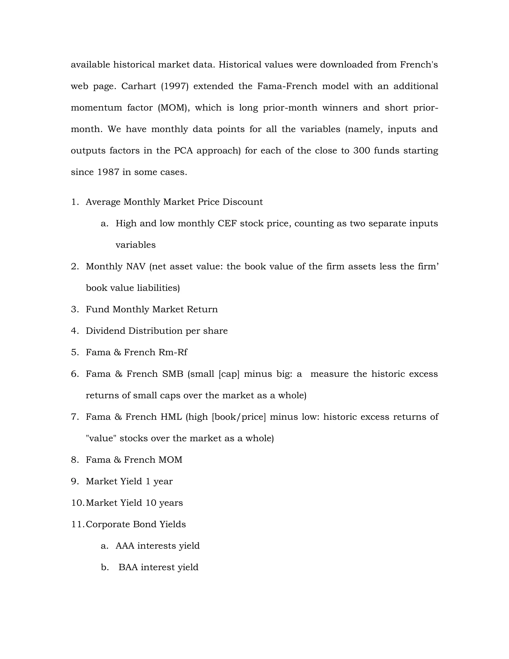 available historical market data. Historical values were downloaded from French's
web page. Carhart (1997) extended the Fama-French model with an additional
momentum factor (MOM), which is long prior-month winners and short prior-
month. We have monthly data points for all the variables (namely, inputs and
outputs factors in the PCA approach) for each of the close to 300 funds starting
since 1987 in some cases.
1. Average Monthly Market Price Discount
a. High and low monthly CEF stock price, counting as two separate inputs
variables
2. Monthly NAV (net asset value: the book value of the firm assets less the firm’
book value liabilities)
3. Fund Monthly Market Return
4. Dividend Distribution per share
5. Fama & French Rm-Rf
6. Fama & French SMB (small [cap] minus big: a measure the historic excess
returns of small caps over the market as a whole)
7. Fama & French HML (high [book/price] minus low: historic excess returns of
"value" stocks over the market as a whole)
8. Fama & French MOM
9. Market Yield 1 year
10.Market Yield 10 years
11.Corporate Bond Yields
a. AAA interests yield
b. BAA interest yield
 