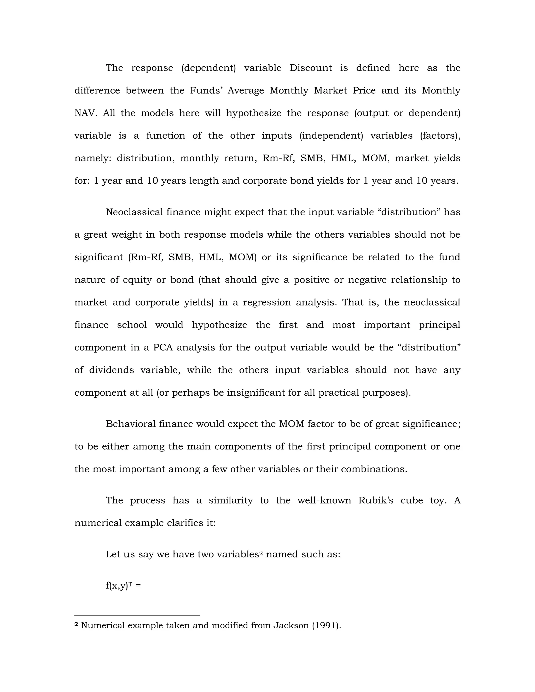 The response (dependent) variable Discount is defined here as the
difference between the Funds’ Average Monthly Market Price and its Monthly
NAV. All the models here will hypothesize the response (output or dependent)
variable is a function of the other inputs (independent) variables (factors),
namely: distribution, monthly return, Rm-Rf, SMB, HML, MOM, market yields
for: 1 year and 10 years length and corporate bond yields for 1 year and 10 years.
Neoclassical finance might expect that the input variable “distribution” has
a great weight in both response models while the others variables should not be
significant (Rm-Rf, SMB, HML, MOM) or its significance be related to the fund
nature of equity or bond (that should give a positive or negative relationship to
market and corporate yields) in a regression analysis. That is, the neoclassical
finance school would hypothesize the first and most important principal
component in a PCA analysis for the output variable would be the “distribution”
of dividends variable, while the others input variables should not have any
component at all (or perhaps be insignificant for all practical purposes).
Behavioral finance would expect the MOM factor to be of great significance;
to be either among the main components of the first principal component or one
the most important among a few other variables or their combinations.
The process has a similarity to the well-known Rubik’s cube toy. A
numerical example clarifies it:
Let us say we have two variables2 named such as:
f(x,y)T =
2 Numerical example taken and modified from Jackson (1991).
 